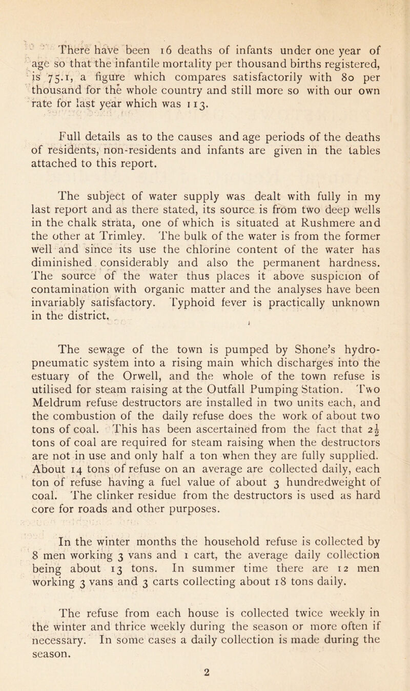 There havfe been 16 deaths of infants under one year of age so that the infantile mortality per thousand births registered, is 75.1, a figure which compares satisfactorily with 80 per thousand for the whole country and still more so with our own rate for last year which was 113. Full details as to the causes and age periods of the deaths of residents, non-residents and infants are given in the tables attached to this report. The subject of water supply was dealt with fully in my last report and as there stated, its source is from two deep wells in the chalk strata, one of which is situated at Rushmere and the other at Trimley. The bulk of the water is from the former well and since its use the chlorine content of the water has diminished considerably and also the permanent hardness. The source of the water thus places it above suspicion of contamination with organic matter and the analyses have been invariably satisfactory. Typhoid fever is practically unknown in the district. The sewage of the town is pumped by Shone’s hydro- pneumatic system into a rising main which discharges into the estuary of the Orwell, and the whole of the town refuse is utilised for steam raising at the Outfall Pumping Station. Two Meldrum refuse destructors are installed in two units each, and the combustion of the daily refuse does the work of about two tons of coal. This has been ascertained from the fact that 2\ tons of coal are required for steam raising when the destructors are not in use and only half a ton when they are fully supplied. About 14 tons of refuse on an average are collected daily, each ton of refuse having a fuel value of about 3 hundredweight of coal. The clinker residue from the destructors is used as hard core for roads and other purposes. In the winter months the household refuse is collected by 8 men working 3 vans and 1 cart, the average daily collection being about 13 tons. In summer time there are 12 men working 3 vans and 3 carts collecting about 18 tons daily. The refuse from each house is collected twice weekly in the winter and thrice weekly during the season or more often if necessary. In some cases a daily collection is made during the season.