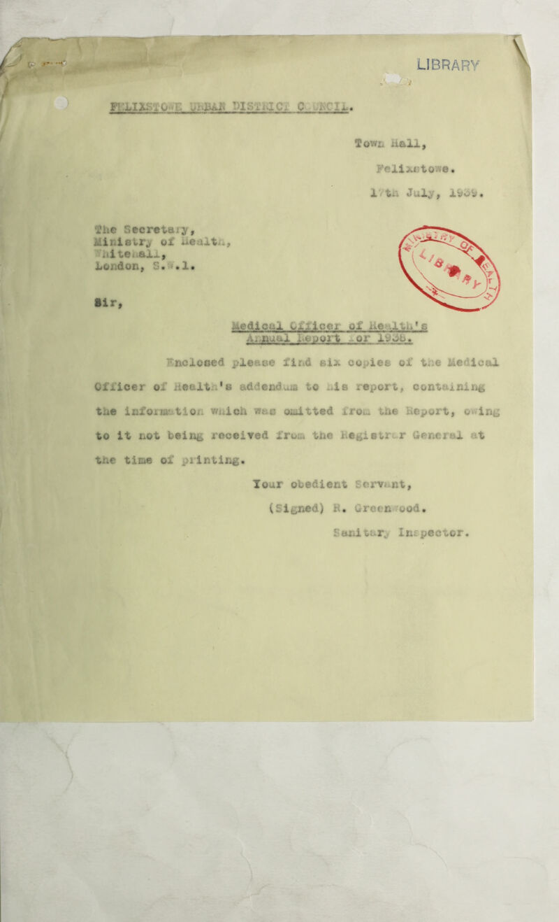 LIBRARY FiaiXSTO^vE hhUkS DlSluqC:. C Towr, iiali, Feiixfjtowe, 1'tn July, ^he Sccretaiy, Minislz'^ uealtn, iii teneUiu, London, S« *1. Sir, I4edical Cliicca ul iieia-Uii^G Annual L-epoz^t or X^ob> Fnciooed pleaee iTind eix copies of the Jiiedicai Officer of health’s addenduia to uis report, containing the infoimution wiiich wac oiiiitted iroiu the Keport, owing to it not being received froui the Hegietr:.r General at the time of pilntir;g. lour obediezit Servant, (SigTied) H. Green ood.