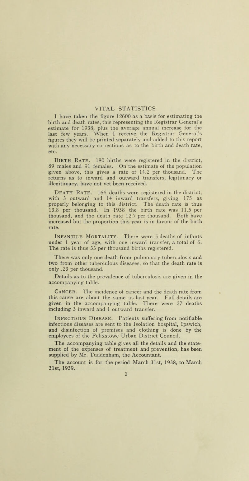 VITAL STATISTICS I have taken the figure 12600 as a basis for estimating the birth and death rates, this representing the Registrar General’s estimate for 1938, plus the average annual increase for the last few years. When I receive the Registrar General’s figures they will be printed separately and added to this report with any necessary corrections as to the birth and death rate, etc. Birth Rate. 180 births were registered in the district, 89 males and 91 females. On the estimate of the population given above, this gives a rate of 14.2 per thousand. The returns as to inward and outward transfers, legitimacy or illegitimacy, have not yet been received. Death Rate. 164 deaths were registered in the district, with 3 outward and 14 inward transfers, giving 175 as properly belonging to this district. The death rate is thus 13.8 per thousand. In 1938 the birth rate was 11.5 per thousand, and the death rate 12.7 per thousand. Both have increased but the proportion this year is in favour of the birth rate. Infantile Mortality. There were 5 deaths of infants under 1 year of age, with one inward transfer, a total of 6. The rate is thus 33 per thousand births registered. There was only one death from pulmonary tuberculosis and two from other tuberculous diseases, so that the death rate is only .23 per thousand. Details as to the prevalence of tuberculosis are given in the accompanying table. Cancer. The incidence of cancer and the death rate from this cause are about the same as last year. Full details are given in the accompanying table. There were 27 deaths including 3 inward and 1 outward transfer. Infectious Disease. Patients suffering from notifiable infectious diseases are sent to the Isolation hospital, Ipswich, and disinfection of premises and clothing is done by the employees of the Felixstowe Urban District Council. The accompanying table gives all the details and the state- ment of the expenses of treatment and prevention, has been supplied by Mr. Tuddenham, the Accountant. The account is for the period March 31st, 1938, to March 31st, 1939.