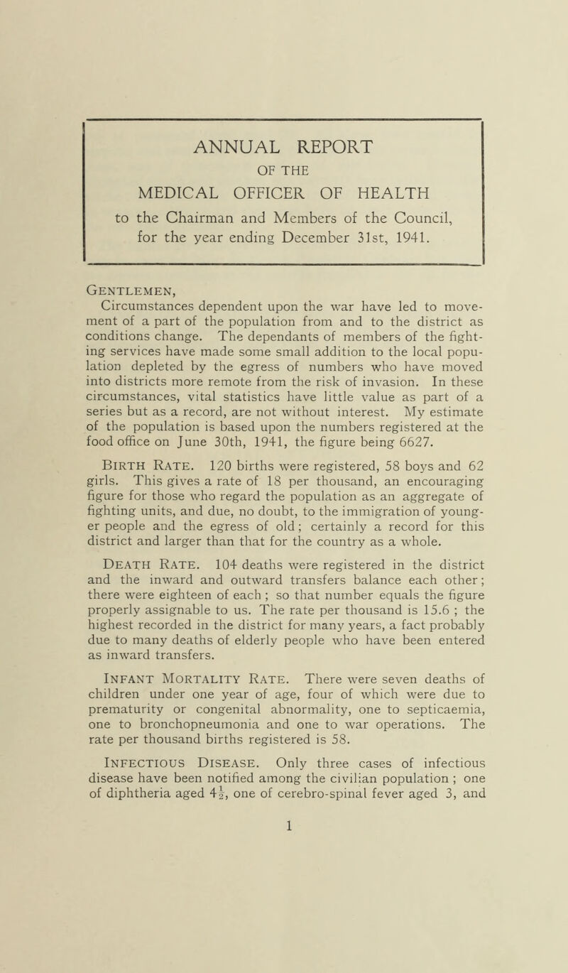 ANNUAL REPORT OF THE MEDICAL OFFICER OF HEALTH to the Chairman and Members of the Council, for the year ending December 31st, 1941. Gentlemen, Circumstances dependent upon the war have led to move- ment of a part of the population from and to the district as conditions change. The dependants of members of the fight- ing services have made some small addition to the local popu- lation depleted by the egress of numbers who have moved into districts more remote from the risk of invasion. In these circumstances, vital statistics have little value as part of a series but as a record, are not without interest. My estimate of the population is based upon the numbers registered at the food office on June 30th, 1941, the figure being 6627. Birth Rate. 120 births were registered, 58 boys and 62 girls. This gives a rate of 18 per thousand, an encouraging figure for those who regard the population as an aggregate of fighting units, and due, no doubt, to the immigration of young- er people and the egress of old; certainly a record for this district and larger than that for the country as a whole. Death Rate. 104 deaths were registered in the district and the inward and outward transfers balance each other; there were eighteen of each ; so that number equals the figure properly assignable to us. The rate per thousand is 15.6 ; the highest recorded in the district for many years, a fact probably due to many deaths of elderly people who have been entered as inward transfers. Infant Mortality Rate. There were seven deaths of children under one year of age, four of which were due to prematurity or congenital abnormality, one to septicaemia, one to bronchopneumonia and one to war operations. The rate per thousand births registered is 58. Infectious Disease. Only three cases of infectious disease have been notified among the civilian population ; one of diphtheria aged 4L one of cerebro-spinal fever aged 3, and