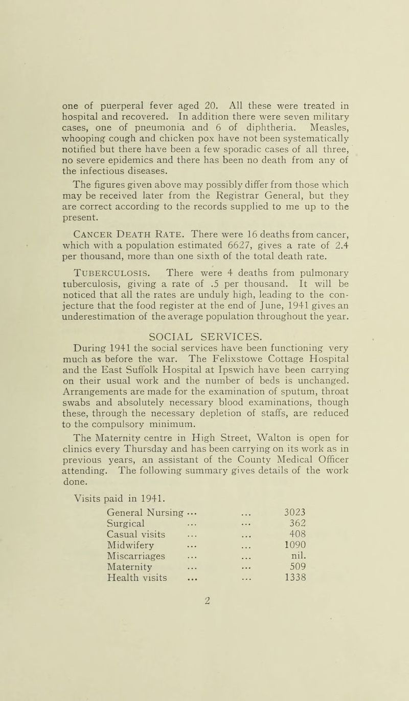 hospital and recovered. In addition there were seven military cases, one of pneumonia and 6 of diphtheria. Measles, whooping cough and chicken pox have not been systematically notified but there have been a few sporadic cases of all three, no severe epidemics and there has been no death from any of the infectious diseases. The figures given above may possibly differ from those w’hich may be received later from the Registrar General, but they are correct according to the records supplied to me up to the present. Cancer Death Rate. There were 16 deaths from cancer, which with a population estimated 6627, gives a rate of 2.4 per thousand, more than one sixth of the total death rate. Tuberculosis. There were 4 deaths from pulmonary tuberculosis, giving a rate of .5 per thousand. It will be noticed that all the rates are unduly high, leading to the con- jecture that the food register at the end of June, 1941 gives an underestimation of the average population throughout the year. SOCIAL SERVICES. During 1941 the social services have been functioning very much as before the war. The Felixstowe Cottage Hospital and the East Suffolk Hospital at Ipswich have been carrying on their usual work and the number of beds is unchanged. Arrangements are made for the examination of sputum, throat swabs and absolutely necessary blood examinations, though these, through the necessary depletion of staffs, are reduced to the compulsory minimum. The Maternity centre in High Street, Walton is open for clinics every Thursday and has been carrying on its work as in previous years, an assistant of the County Medical Officer attending. The following summary gives details of the work done. Visits paid in 1941. General Nursing ... ... 3023 Surgical ... ... 362 Casual visits ... ... 408 Midwifery ... ... 1090 Miscarriages ... ... nil. Maternity ... ... 509 Health visits ... ... 1338 2