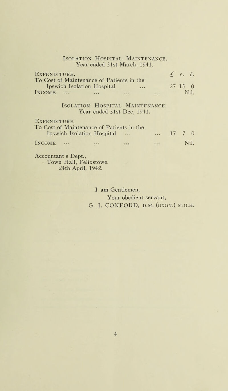 Isolation Hospital Maintenance. Year ended 31st March, 1941. Expenditure. To Cost of Maintenance of Patients in the £ s. d. Ipswich Isolation Hospital 27 15 0 Income Nil. Isolation Hospital Maintenance. Year ended 31st Dec, 1941. Expenditure To Cost of Maintenance of Patients in the Ipswich Isolation Hospital ••• ••• 17 7 0 Income ... ... ... ... Nil. Accountant’s Dept., Town Hall, Felixstowe. 24th April, 1942. I am Gentlemen, Your obedient servant, G. J. CONFORD, D.M. (oxoN.) m.o.h.
