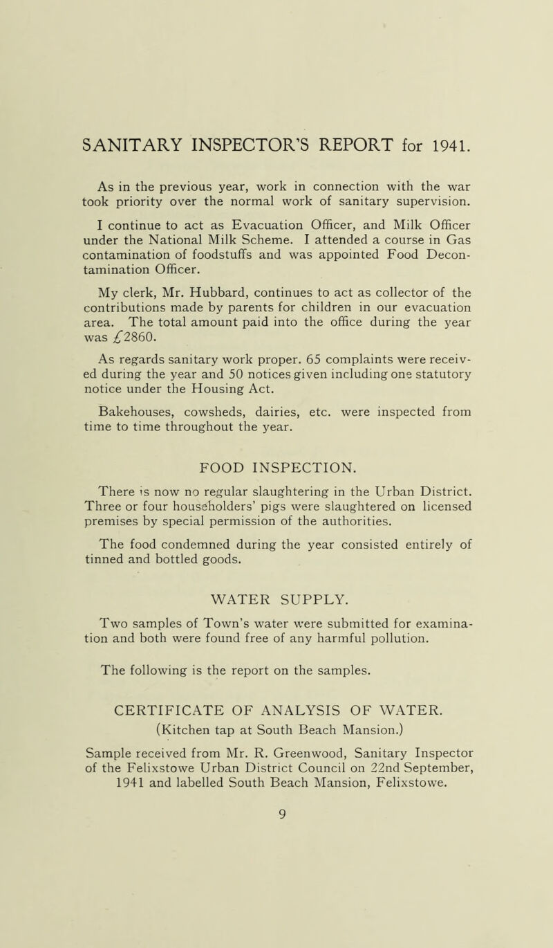 SANITARY INSPECTOR’S REPORT for 1941. As in the previous year, work in connection with the war took priority over the normal work of sanitary supervision. I continue to act as Evacuation Officer, and Milk Officer under the National Milk Scheme. I attended a course in Gas contamination of foodstuffs and was appointed Food Decon- tamination Officer. My clerk, Mr. Hubbard, continues to act as collector of the contributions made by parents for children in our evacuation area. The total amount paid into the office during the year was ;^2860. As regards sanitary work proper. 65 complaints were receiv- ed during the year and 50 notices given including one statutory notice under the Housing Act. Bakehouses, cowsheds, dairies, etc. were inspected from time to time throughout the year. FOOD INSPECTION. There is now no regular slaughtering in the Urban District. Three or four householders’ pigs were slaughtered on licensed premises by special permission of the authorities. The food condemned during the year consisted entirely of tinned and bottled goods. WATER SUPPLY. Two samples of Town’s water were submitted for examina- tion and both were found free of any harmful pollution. The following is the report on the samples. CERTIFICATE OF ANALYSIS OF WATER. (Kitchen tap at South Beach Mansion.) Sample received from Mr. R. Greenwood, Sanitary Inspector of the Felixstowe Urban District Council on 22nd September, 1941 and labelled South Beach Mansion, Felixstowe.
