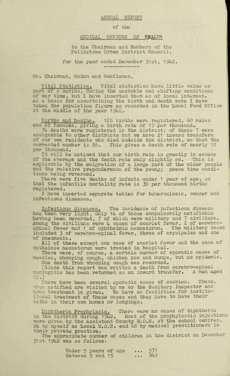 of the MEDICAL OFFICER OP HEALTH to the Chairman and Members of the Felixstowe Urban District Council, for the year ended December 31st, 1942. Mr. Chairman, Madam and Gentlemen, Vital Statistics. Vital statistics have little value as part of a series, during the unstable and shifting conditions of war time, but I have inserted them as of local interest. As a basis for ascertaining the birth and death rate I have taken the population figure as recorded in the Local Food Office at the middle of the year 1942. Births and Deaths. 128 births were registered, 60 males and 68 females, giving a birth rate of 17 per thousand. 74 deaths were registered in the district; of these 7 were assignable to other districts but we have 21 inward transfers of our own residents who died outside the district, so that the corrected number is 88. This gives a death rate of nearly 12 per thousand. It will be noticed that our birth rate is greatly in excess of the average and the death rate only slightly so. This is explicable by the emigration of a large part of the older people and the relative preponderance of the young; peace time condi- tions being reversed. There were five deaths of infants under 1 year of age, so that the infantile mortality rate is 39 per thousand births registered, I have inserted separate tables for tuberculosis, cancer and infectious diseases. Infectious diseases. The incidence of infectious disease has teen very light, only 14 of those compulsorily notifiable having been recorded, 7 of which were military and 7 civilians. Among the civilians were 4 cases of scarlet fever, 2 of cerebro- spinal fever and 1 of ophthalmia neonatorum. The military cases included 3 of cerebro-spinal fever, three of erysipelas and one of pneumonia. All of these except one case of scarlet fever and the case of opthalmia neonatorum were treated in hospital. There were, of course, a certain number of sporadic cases of measles, whooping cough, chicken pox and mumps, but no epidemic. One death from whooping cough was recorded. (Since this report was written a death from cerebro-spinal meningitis has been returned as an inward transfer. A man aged 25.) There have been several sporadic cases of scabies. These, when notified are visited by me or the Sanitary Inspector and home treatment is given. We have no facilities for institu- tional treatment of these cases and they have to have their baths in their own homes or lodgings. Diphtheria Prophylaxis. There were no cases of diphtheria in the district during 1942. Most of the prophylactic injection were given by the Assistant County M.O.H. at the school centres, 24 by myself as Local M.O.H. and 68 by medical practitioners in their private practice. The approximate number of children in the district on December 31st 1942 was as follows: Under 5 years of age .,, 571