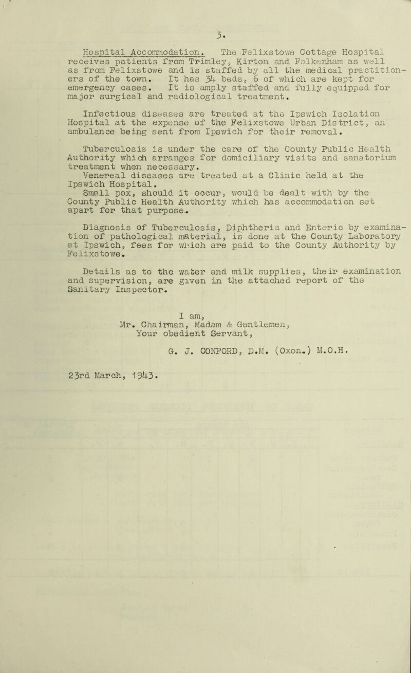 Hospital Accommodation. The Felixstowe Cottage Hospital receives patients from Trimley, Kirton and Falkenham as well as from Felixstowe and is staffed by all the medical practition ers of the town. It has 34 beds, 6 of which are kept for emergency cases. It is amply staffed and fully equipped for major surgical and radiological treatment. Infectious diseases are treated at the Ipswich Isolation Hospital at the expense of the Felixstowe Urban District, an ambulance being sent from Ipswich for their removal. Tuberculosis is under the care of the County Public Health Authority which arranges for domiciliary visits and sanatorium treatment when necessary. Venereal diseases are treated at a Clinic held at the Ipswich Hospital. Small pox, should it occur, would be dealt with by the County Public Health Authority which lias accommodation set apart for that purpose- Diagnosis of Tuberculosis, Diphtheria and Enteric by examina tion of pathological material, is done at the County Laboratory at Ipswich, fees for which are paid to the County Authority by Felixstowe. Details as to the water and milk supplies, their examination and supervision, are given in the attached report of the Sanitary Inspector. I am, Mr. Chairman, Madam & Gentlemen, Your obedient Servant, G, J. CONFORD, D.M. (Oxon-) M.O.H. 23nd March, 1943
