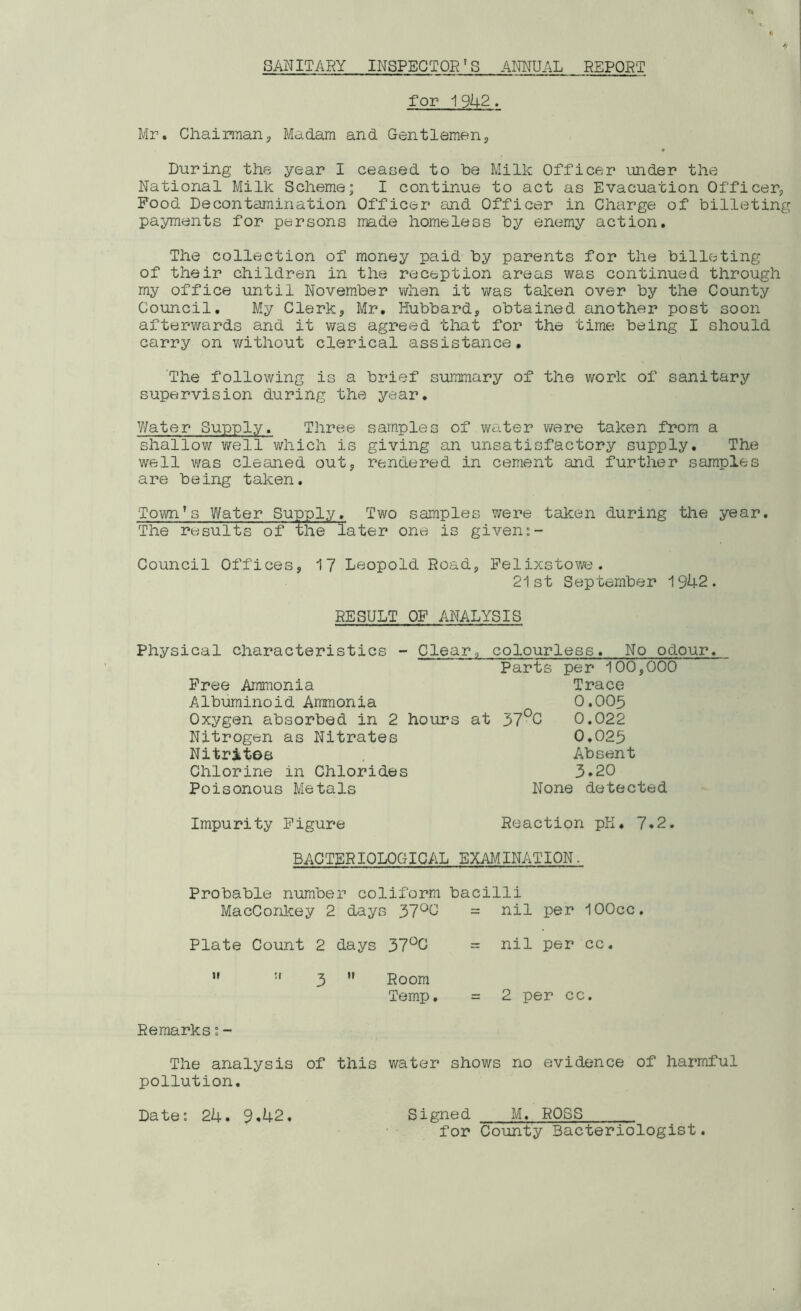 SANITARY INSPECTORf S ANNUAL REPORT for 19^2. Mr. Chairman, Madam and Gentlemen, During the year I ceased to he Milk Officer under the National Milk Scheme; I continue to act as Evacuation Officer, Food Decontamination Officer and Officer in Charge of billeting payments for persons made homeless by enemy action. The collection of money paid by parents for the billeting of their children in the reception areas was continued through my office until November when it was taken over by the County Council. My Clerk, Mr. Hubbard, obtained another post soon afterwards and it was agreed that for the time being I should carry on without clerical assistance. The following is a brief summary of the work of sanitary supervision during the year. Water Supply. Three samples of water ware taken from a shallow well which is giving an unsatisfactory supply. The well was cleaned out, rendered in cement and further samples are being taken. Town’s Water Supply. Two samples were taken during the year. The results of the later one is given Council Offices, 17 Leopold Road, Felixstowe. 21st September 1942. RESULT OF ANALYSIS Physical characteristics - Clear,, colourless. No odour. Parts per 100,000 Free Ammonia Trace Albuminoid Ammonia 0.005 Oxygen absorbed in 2 hours at 37°C 0.022 Nitrogen as Nitrates 0.025 Nitrites . Absent Chlorine in Chlorides 3.20 Poisonous Metals None detected Impurity Figure Reaction pH. 7.2. BACTERIOLOGICAL EXAMINATION. Probable number coliform bacilli MacConkey 2 days 37°G = nil per lOOcc. Plate Count 2 days 37°G   3 H Room Temp, = nil per cc. = 2 per cc. Remarks:~ The analysis of this water shows no evidence of harmful pollution. for County Bacteriologist.