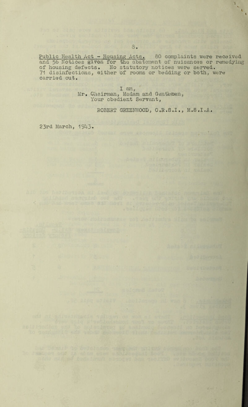 Public Health Act - Housing Acts, 80 complaints ware received and Notices given for the abatement of nuisances or remedying of housing defects. No statutory notices were served. 71 disinfections, either of rooms or bedding or both* were carried out. I am, Mr. Chairman, Madam and Gentlemen, Your obedient Servant, ROBERT GREENWOOD, C.R.S.I., M.S.I.A. 23rd March, 19^-3