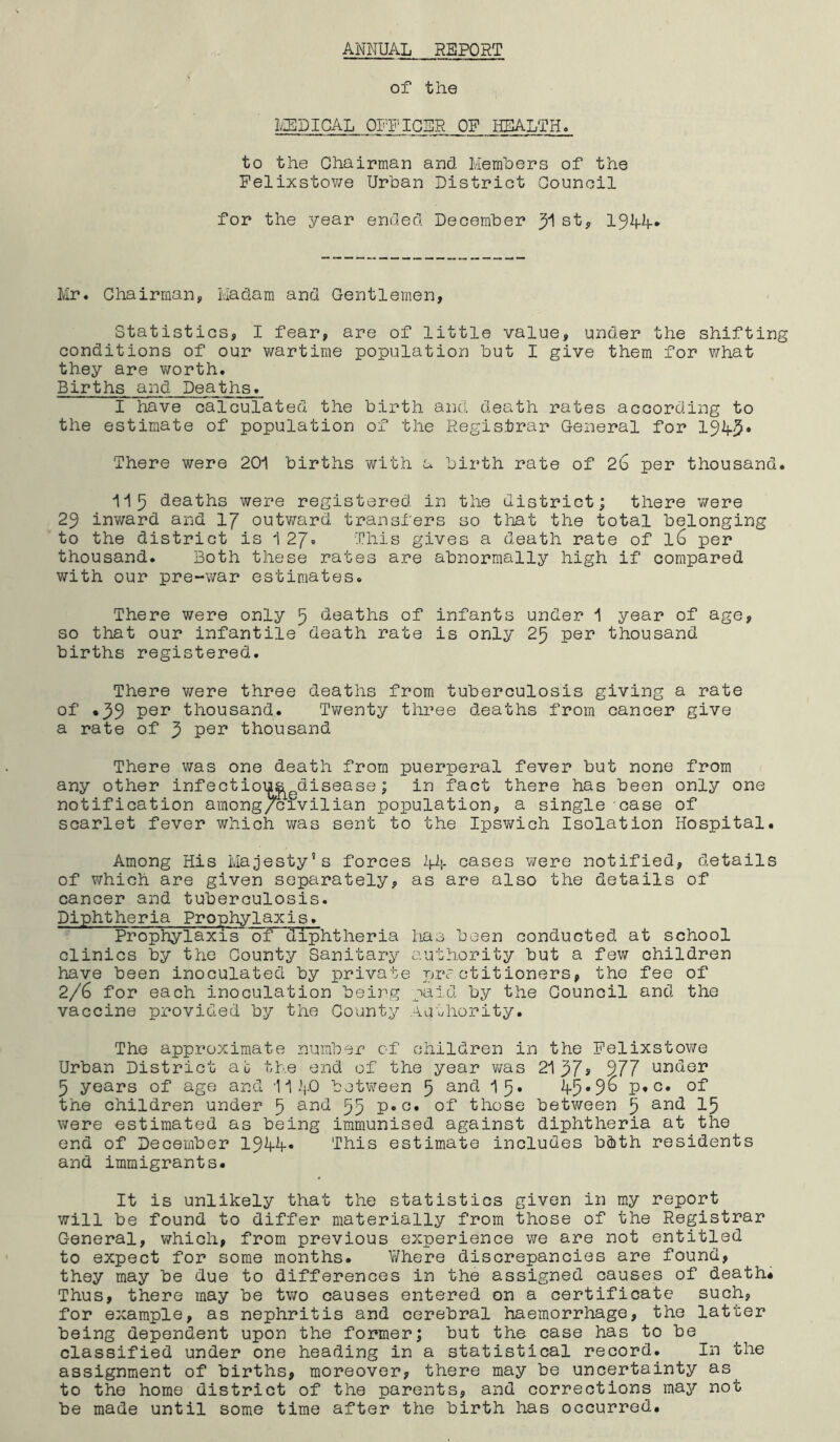 ANNUAL REPORT of the MEDICAL OFFICER OF HEALTH. to the Chairman and. Members of the Felixstowe Urban District Council for the year ended December y\ st, 19Mf* Mr. Chairman, Madam and Gentlemen, Statistics, I fear, are of little value, under the shifting conditions of our wartime population but I give them for what they are worth. Births and Deaths. I have calculated the birth and death rates according to the estimate of population of the Registrar General for There were 201 births with a birth rate of 2b per thousand. 115 deaths were registered in the district; there were 29 inward and 1J outward transfers so that the total belonging to the district is 1 27* This gives a death rate of 16 per thousand. Both these rates are abnormally high if compared with our pre-war estimates. There were only 5 deaths of infants under 1 year of age, so that our infantile death rate is only 25 per thousand births registered. There were three deaths from tuberculosis giving a rate of «39 Per thousand. Twenty three deaths from cancer give a rate of 5 pen thousand There was one death from puerperal fever but none from any other infectioiji&edisease; in fact there has been only one notification among/civilian population, a single case of scarlet fever which was sent to the Ipswich Isolation Hospital. Among His Majesty’s forces 44 cases were notified, details of which are given separately, as are also the details of cancer and tuberculosis. Diphtheria Prophylaxis. Prophylaxis of diphtheria has been conducted at school clinics by the County Sanitary authority but a few children have been inoculated by private practitioners, the fee of 2/6 for each inoculation being paid by the Council and the vaccine provided by the County Authority. The approximate number of children in the Felixstowe Urban District at the end of the year was 21p7> 977 under 5 years of age and II40 between 5 and 15* ^5*9^ P*G* the children under 5 ar>d 55 P»G« of those between 5 and 15 were estimated as being immunised against diphtheria at the end of December 1944-* This estimate includes bcbth residents and immigrants. It is unlikely that the statistics given in my report will be found to differ materially from those of the Registrar General, which, from previous experience we are not entitled to expect for some months. V/here discrepancies are found, they may be due to differences in the assigned causes of death* Thus, there may be two causes entered on a certificate such, for example, as nephritis and cerebral haemorrhage, the latter being dependent upon the former; but the case has to be classified under one heading in a statistical record. In the assignment of births, moreover, there may be uncertainty as^ to the home district of the parents, and corrections may not be made until some time after the birth has occurred.