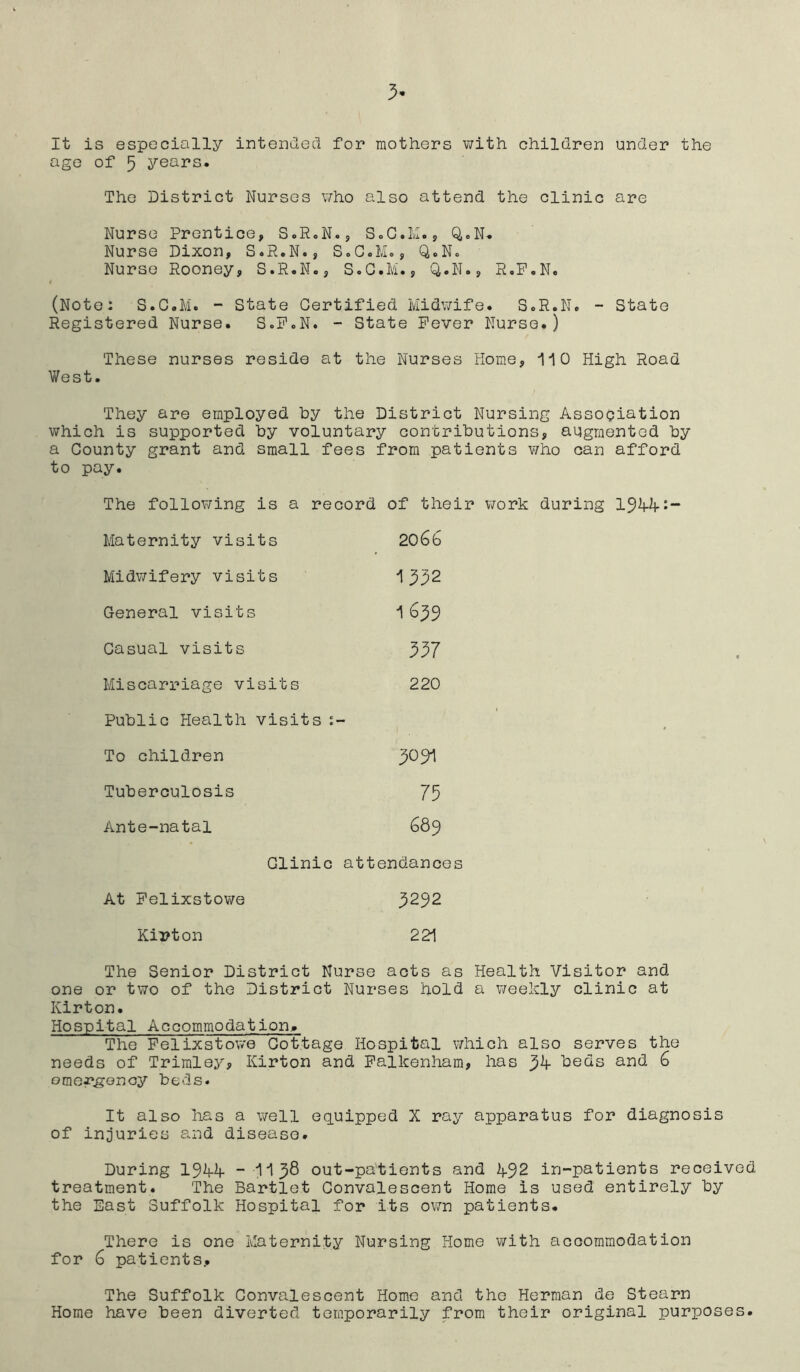 it is especially intended for mothers with children under the age of 5 years. The District Nurses who also attend the clinic are Nurse Prentice, S.R.N., S.C.M., Q.N. Nurse Dixon, S.R.N., S.G.M., Q.N. Nurse Rooney, S.R.N., S.G.M., Q.N., R.P.N. (Note: S.G.M. - State Certified Midwife. S.R.N. - State Registered Nurse. S.F.N. - State Fever Nurse.) These nurses reside at the Nurses Home, 110 High Road West. They are employed hy the District Nursing Association which is supported by voluntary contributions, augmented by a County grant and small fees from patients who can afford to pay. The following is a record of their work during 194-4-:- Maternity visits 206b Midwifery visits 1 332 General visits 1 ($39 Casual visits 337 Miscarriage visits 220 Public Health visits :- To children Tuberculosis 75 Ante-natal 689 Clinic attendances At Felixstowe Kirton 3292 221 The Senior District Nurse acts as Health Visitor and one or two of the District Nurses hold a weekly clinic at Ivirton. Hospital Accommodation,. The Felixstowe Cottage Hospital which also serves the needs of Trimley, Ivirton and Falkenham, has 34- beds and 6 omergenoy beds. It also has a well equipped X ray apparatus for diagnosis of injuries and disease. During 194-4- - 113$ out-patients and 492 in-patients received treatment. The Bartlet Convalescent Home is used entirely by the East Suffolk Hospital for its own patients. There is one Maternity Nursing Home with accommodation for 6 patients.. The Suffolk Convalescent Home and the Herman de Steam Home have been diverted temporarily from their original purposes.