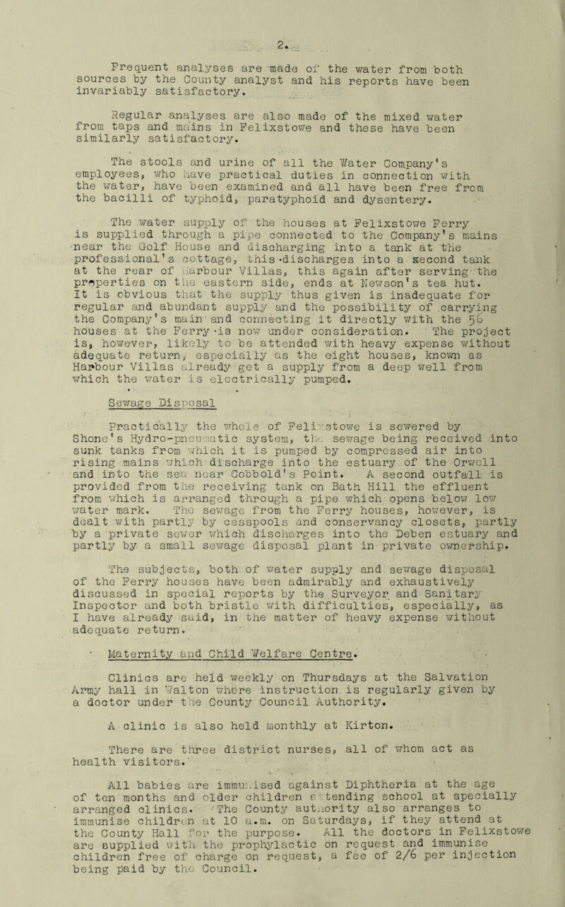 Frequent analyses are made of the water from both sources by the County analyst and his reports have been invariably satisfactory. Regular analyses are also made of the mixed water from taps and mains in Felixstowe and these have been similarly satisfactory. The stools and urine of all the Water Company’s employees, who have practical duties in connection with the water, have been examined and all have been free from the bacilli of typhoid, paratyphoid and dysentery. The water supply of the houses at Felixstowe Ferry is supplied through a pipe connected to the Company's mains •near the Golf House and discharging into a tank at the professional’s cottage, this‘discharges into a second tank at the rear of Harbour Villas, this again after serving the properties on the eastern side, ends at Newson’s tea hut. It is obvious that the supply thus given is inadequate for regular and abundant supply and the possibility of .carrying the Company’s main and connecting it directly with the houses at the Ferry-is now under consideration. The project is, however, likely to be attended with heavy expense without adequate return, especially as the e-ight houses, known as Harbour Villas already get a supply from a deep well from which the water is electrically pumped. Sewage Disposal Practically the whole of Felixstowe is sewered by Shore’s Hydro-pneumatic system, the sewage being received into sunk tanks from which it is pumped by compressed air into rising mains which discharge into the estuary of the Orwell and into the se'a near Cobb old’s Point* A second outfall is provided from the receiving tank on Bath Hill the effluent from which is arranged through a pipe which opens below low water mark. The sewage from the Ferry houses, however, is dealt with partly by cesspools and conservancy closets, partly by a private sewer which discharges into the Deben estuary and partly by- a small sewage disposal plant in private ownership. The subjects, both of water supply and sewage disposal of the Ferry houses have been admirably and exhaustively discussed in special reports by the Surveyor and Sanitary Inspector and both bristle with difficulties, especially, as I have already said, in the matter of heavy expense without adequate return. Maternity and Child Welfare Centre. CliniGS are held weekly on Thursdays at the Salvation Army hall in Walton where instruction.is regularly given by a doctor under the County Council Authority. A clinic is also held monthly at Kirton. There are three district nurses, all of whom act as health visitors. All babies are immunised against Diphtheria at the age of ten months and older children attending school at specially arranged clinics. 'The County authority also arranges to immunise children at 10 a.m. on Saturdays, if they attend at the County Hall for the purpose. All the doctors in Felixstowe are supplied with the prophylactic on request and immunise children free of charge on request, a fee of 2/6 per injection being paid by the Council.