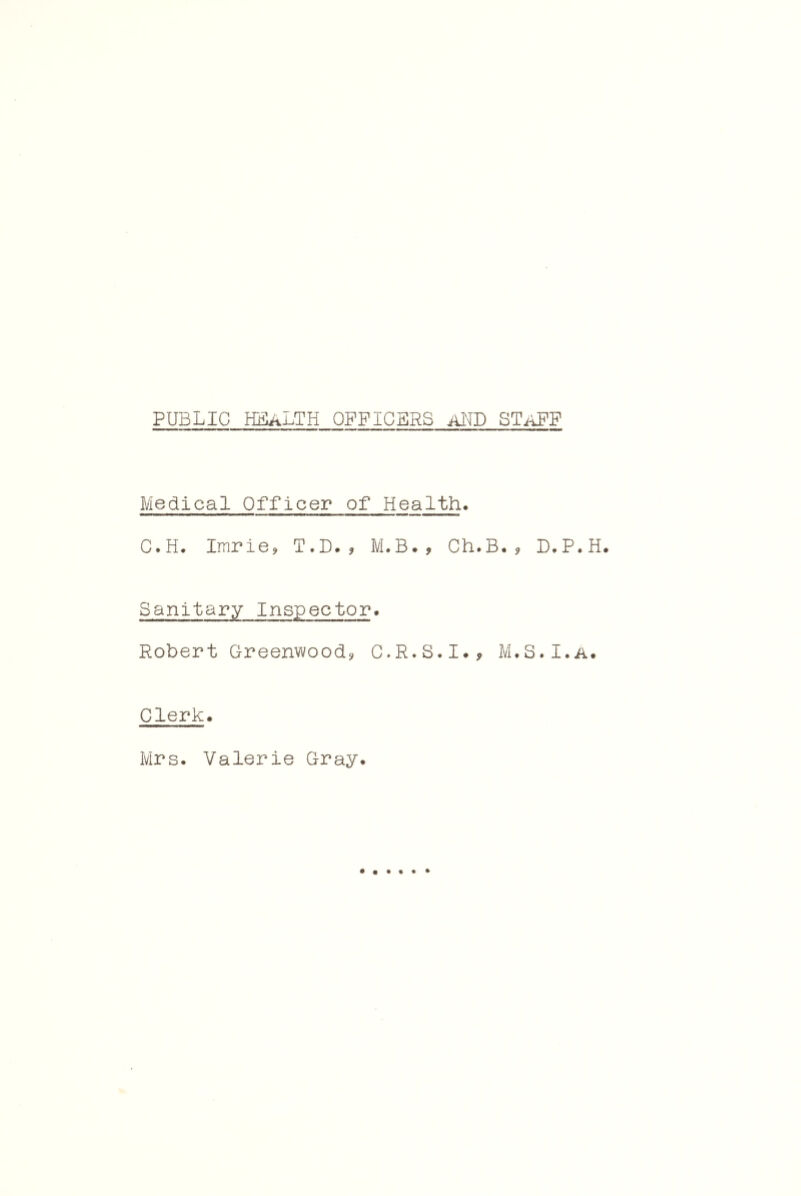 PUBLIC HIIaLTH officers aND STaFF Medical Officer of Health. C.H. Impie, T.D. j, M.B., Ch.B. ? D.P.H. Sanitary Inspector. Robert Greenwoods, G.R.S.I., M.S.I.a. Clerk. Mrs. Valerie Gray.