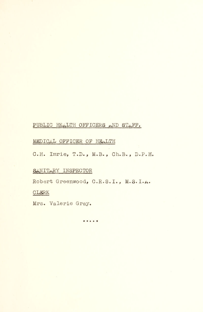 PUBLIC HEALTH OFFICERS ST^^FF* medical officer of HIlaLTH C.H. Imrie, T.D. , M.B. , Ch.B. , D.P aARIT^iRY INSPECTOR Robert Greenwood, C*R.S.I., M.S.I.. CLERK Mrs. Valerie Gray