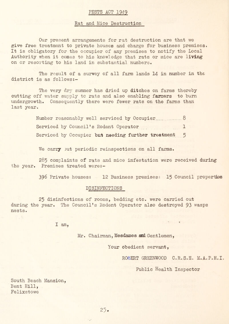 PESTS ACT 1949 Rat and Mice Destruction Our present arrangements for rat destruction are that we give free treatment to private houses and charge for business premises. It is obligatory for the occupier of any premises to notify the Local Authority when it comes to his knowledge that rats or mice are living on or resorting to his land in substantial numbers. The result of a survey of all farm lands 14 in number in the district is as followss~ The very dry summer has dried up ditches on farms thereby cutting off water supply to rats and also enabling farmers to burn undergrowth. Consequently there were fewer rats on the farms than last year. Number reasonably well serviced by Occupier , 8 Serviced by Council's Rodent Operator 1 Serviced by Occupiei but needing further treatment 5 We carry -^ut periodic reinspections on all farms. 285 complaints of rats and mice infestation were received during the year. Premises treated were2- 396 Private housess 12 Business premises2 I5 Coioncil propertias DISINPECTIONS 25 disinfections of rooms, bedding etc. were carried out during the year. The Council's Rodent Operator also destroyed 93 wasps nests. I am, J/lr. Chairman, Mesdames and Gentlemen, Your obedient servant, ROBERT GREENWOOD C.R.S.Ho M.AoP.H.I. Public Health Inspector South Beach Mansion, Bent Hill, Felixstowe