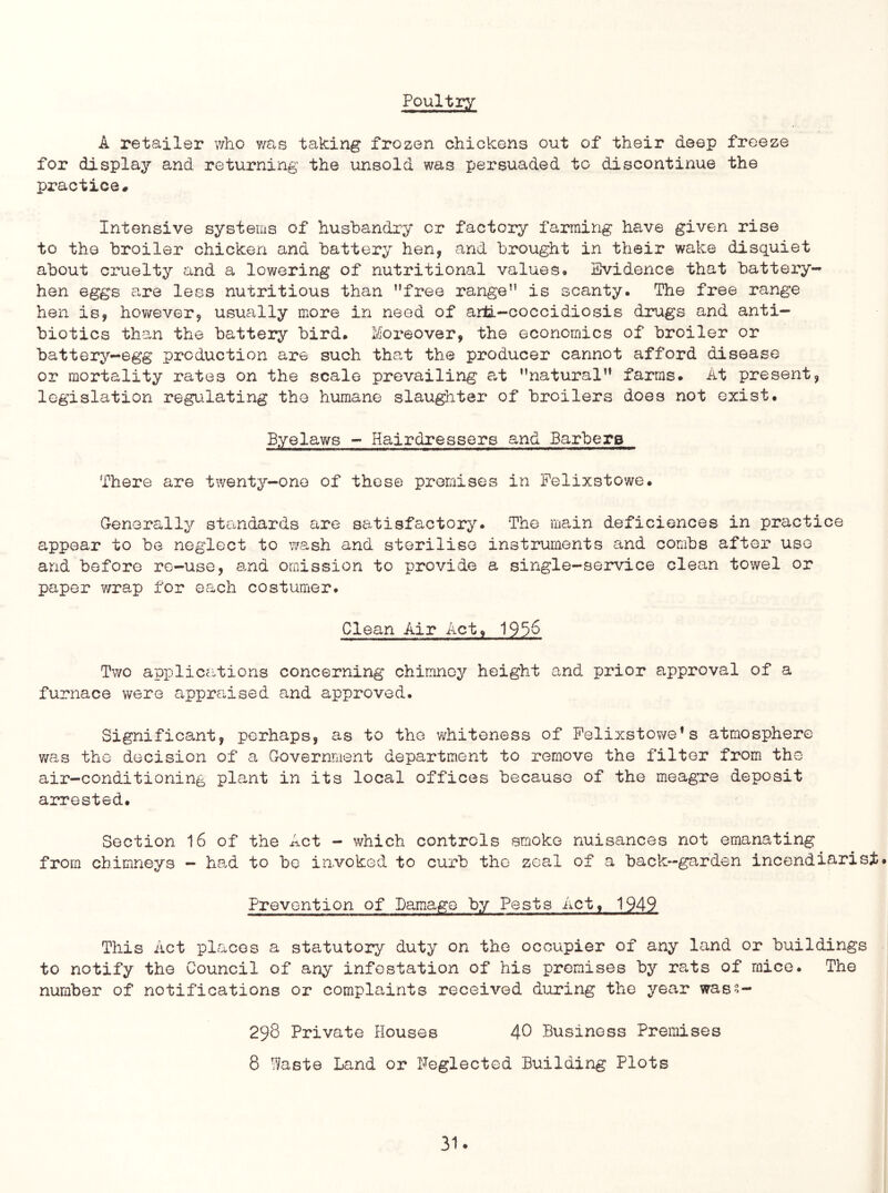 Poultiy A retailer v/ho y/as taking frozen chickens out of their deep freeze for display and returning the unsold was persuaded to discontinue the practice. Intensive systems of husbandry or factory farming have given rise to the broiler chicken and battery hen, and brought in their wake disquiet about cruelty and a lowering of nutritional values* Svidence that battery- hen eggs are less nutritious than ’’free range” is scanty. The free range hen is, however, usually more in need of arti-coccidiosis drugs and anti- biotics than the battery bird. Moreover, the economics of broiler or battery-egg production are such that the producer cannot afford disease or mortality rates on the scale prevailing at ’’natural” farms. At present, legislation regulating the humane slaughter of broilers does not exist. Byelaws - Hairdressers and Barbers There are twenty-one of these promises in Felixstowe. G-enerally standards are satisfactory. The main deficiences in practice appear to be neglect to wash and sterilise instruments and combs after use and before re-use, a,nd omission to provide a single-service clean towel or paper v/rap for each costumer. Clean Air Act, 1936 Two applications concerning chimney height and prior approval of a furnace were apprciised and approved. Significant, perhaps, as to the whiteness of Felixstowe’s atmosphere v/as the decision of a Government department to remove the filter from the air-conditioning plant in its local offices because of the meagre deposit arrested. Section 16 of the Act - which controls smoke nuisances not emanating from chimneys — had to bo invoked to curb the zeal of a back—garden incendi£J.rist. Prevention of Damage by Pests Act, 1949 This Act places a statutory duty on the occupier of any land or buildings to notify the Council of any infestation of his premises by rats of mice. The number of notifications or complaints received during the year wae?- 298 Private Houses 40 Business Premises 8 Waste Land or Neglected Building Plots