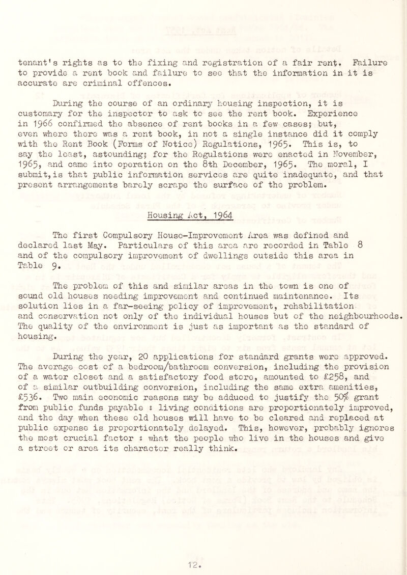 tenant’s rights as to the fixing and registration of a fair rent* Failure to provide a rent book and failure to see that the information in it is accurate are criminal offences. During the course of an ordinary housing inspection, it is customary for the inspector to ask to see the rent book. Experience in 1966 confirmed the absence of rent bocks in a few cases^ but, even v/here there wg,s a rent book, in not a single instance did it comply with the Rent Book (Forms of ITotice) Regulations, 19^5* This isj to sa,y the least, astounding^ for the Regulations were enacted in November, 1965? and came into operation on the 8th December, 1965* The moral, I submit, is tha-t public information services a.re quite inadequate, and that present arrangements barely scrape the surface of the problem. Housing Act, I964 The first Compulsory House-Improvement Area was defined and declared last May. Particulars of this area are recorded in Table 8 and of the compulsory improvement of dv/ellings outside this area in Ta.ble 9« The problem of this and simila.r areas in the town is one of sound old houses needing improvement and continued maintena,nce. Its solution lies in a fa,r-seeing policy of improvement, rehabilitation and conscrva.ticn not only of the individual houses but of the neighbourhoods. The qua.lity of the environment is Just as important a,s the standard of housing. During the year, 20 applications for standard grants v/ere approved. The average cost of a bedroom/bathroom conversion, including the provision of a water closet and a satisfactory food store, amounted to £258, and of a similar outbuilding conversion, including the same extra amenities, £538. Two main economic reasons may be adduced to justify the 50^ grant from public funds payable s living conditions are proportionately improved, and the day when these old houses v/ill have to be cleared and replaced at public expense is proportionately delayed. This, however, probably ignores the most crucial factor s v^hat the people who live in the houses and give a street or area its character really think.