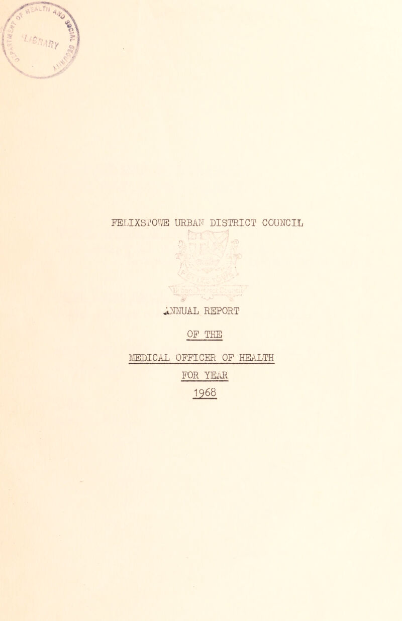 FELIXSrO^^/E UEBAF DISa?RICT COUNCIL A--. ^ i . ] t ^ \ i; ■ . ^NMIAL REPORT OF THE milCAL OFFICER OF HEALTH FOR YEAR 1968