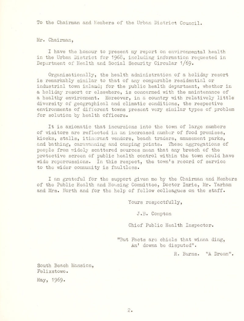 To the Chairman and Members of the Urban District Council. IfiTo Chairman, I have the honour to present my report on environmental health in the Urban District for I968, including information requested in Department of Health and Social Security Circular 1/69* Organisationally, the health administration of a holiday resort is remarkably similar to that of any comparable residential or industrial tov;n inland^ for the public health department, whether in a holiday resort or elsewhere, is concerned with the maintenance of a healthy environment. Moreover, in a country ?/ith relatively little diversity of geographical a,nd climatic conditions, the respective environments of different towns present very similar types of problem for solution by health officers. It is axiomatic that incursions into the town of large numbers of visitors are reflected in an increased number of food premises, kiosks, sta^lls, itinerant vendors, beach traders, amusement parks, and bathing, caravanning and camping points. These aggregations of people from widely scattered sources mean that any breach of the protective screen of public health control v/ithin the tov/n could have wide repercussions. In this respect, the town’s record of service to the v/ider community is faultless. I am grateful for the support given me by the Chairman and Members of the Public Health and Housing Committee, Doctor Imrie, Mr. Yarham and firs. North a.nd for the help of fellow colleagues on the staff. Yours respectfully, J.B. Compton Chief Public Health Inspector. ’’But Pacts are chiels tha-t winna ding. An’ downa be disputed”. R. Burns. ”A Dream”. South Beach Mansion, Felixstowe. May, 1969*