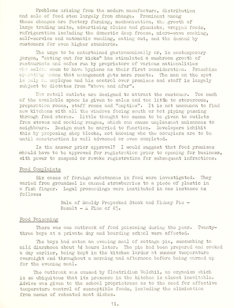 Problems arising from the modern manufacture, distribution and sale of food stem largely from change. Prominent among these changes are factory farming, mechanisation, the growth of large trading units, advertising claims and gimmicks, wrapped foods, refrigeration including the domestic deep freeze, micro-wave cooking, self-service and automatic vending, eating out, and the demand by customers for even higher standards. The urge to be entertained gastronoraically or, in contemporary jargon, ’’eating out for kicks” has stimulated a mushroom growth of restaurants and cafes run by proprietors of various nationalities who seldcL.: seem to have hygiene as their first consideration. Franchise op-rating v'lcans that ma,nagement gets more remote. The man on the spot is only an employee and his control over premises and staff is largely subject to dictates from ”above and afar”. !Tow retail outlets are designed to attract the customer. Too much of the available space is given to sales and too little to storerooms, preparation rooms, staff rooms and ’’empties”. It is not uncommon to find now kitchens with all the windows facing south or hot piping passing through food stores. Little thought too seems to be given to outlets from stoves and cocking ranges, which can cause unpleasant nuisances to neighbours. Design must be married to function. Developers inhibit this by proposing shop blocks, not knowing who the occupiers are to be until construction is well advanced or even completed. Is the answer prior approval? I would suggest that food premises B^hould have to be approved for registration prior to opening for business, with power to suspend or revoke registration for subsequent infractions. Food Complaints Six cases of foreign substances in food were investigated. They varied from groundsel in canned strawberries to a piece of plastic in a fish finger. Legal proceedings were instituted in one instance as followss Sale of Mouldy Prepacked Steak and Kidney Pie - Result - A Pine of £5. Food Poisoning There v/as one outbreak of food poisoning during the year. Twenty- three boys at a private day and boarding school v/ere affected. The boys had eaten an evening meal of cottage pie, succumbing to mild diarrhoea about I4 hours later. The pie had been prepared and cooked a day earlier, being kept in the kitchen larder at summer temperature overnight and throughout a morning and afternoon before being warmod up for the evening meal. The outbreak was caused by Clostridium Weichii, an organism which is so ubiquitous that its presence in the kitchen is almost inevitable. Advice v/as given to the school proprietress as to the need for effective temperature control of susceptible foods, including the elimination from menus of reheated meat dishes.