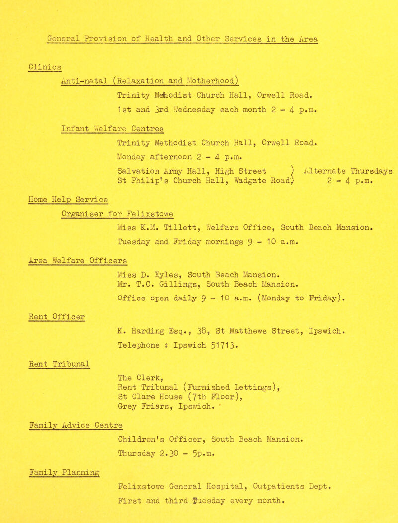 Clinics Anti^-natal (Relaxation and Motherhood) Trinity MeSiodist Church Hall, Orwell Road. 1st and 3rd Wednesday each month 2-4 p*m. Infant Welfare Centres Trinity Methodist Church Hall, Orwell Road. Monday afternoon 2 - 4 P*m. Salvation Army Hall, High Street ) Alternate Thursdays St Philip’s Church Hall, Wadgate Road) 2-4 P*m. Home Help Service Organiser for Felixstowe Miss K.M. Tillett, Welfare Office, South Beach Mansion. Tuesday and Friday mornings 9 “ 10 a.m. Area Welfare Officers Miss B. Eyles, South Beach Mansion. Mr. T.C. Gillings, South Beach Mansion. Office open daily 9 - 10 a.m. (Monday to Friday). Rent Officer K. Harding Esq., 38, St Matthews Street, Ipswich. Telephone § Ipswich 51713* Rent Tribunal The Clerk, Rent Tribunal (Furnished Lettings), St Clare House (7th Floor), Grey Friars, Ipswich. * Family Advice Centre Children’s Officer, South Beach Mansion. Thursday 2.30 - 5P«ni* Family Planning Felixstowe General Hospital, Outpatients Bept. First and third Tuesday every month.