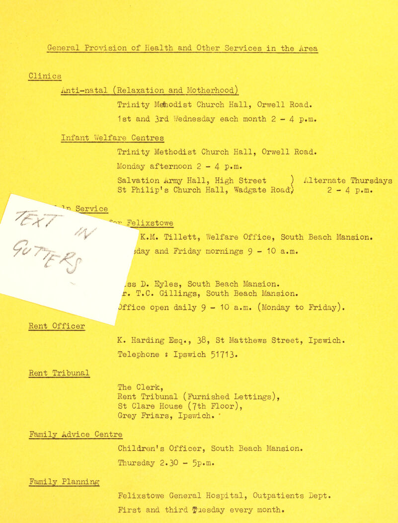 Clinics Anti~natal (Relaxation and Motherhood) Trinity Meftiodist Church Hall, Orwell Road* 1st and 3rd Wednesday each month 2-4 p*m* Infant Welfare Centres Trinity Methodist Church Hall, Orwell Road. Monday afternoon 2 - 4 P*m. Salvation Army Hall, High Street ) Alternate Thursdays St Philip’s Church Hall, Wadgate Road) 2-4 P*m. ' Service K.M* Tillett, Welfare Office, South Beach Mansion* 3day and Friday mornings 9 “ ^0 a.m. -ss B. Syles, South Beach Mansion, r. T.C. Gillings, South Beach Mansion. Office open daily 9-10 a.m. (Monday to Friday). K. Harding Esq., 38, St Matthews Street, Ipswich. Telephone s Ipswich 51713* The Clerk, Rent Tribunal (Furnished Lettings), St Clare House (I'tk Floor), Grey Friars, Ipswich. ' Family Advice Centre Children’s Officer, South Beach Mansion. Thursday 2.30 - 5P*ni* Family Planning Felixstowe General Hospital, Outpatients I)ept. First and third fuesday every month. 'X. Rent Officer Rent Tribunal
