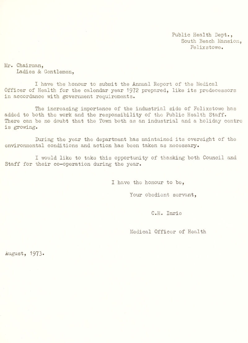 Public Health Dept., South Beach Mansion, Felixstowe. L'lr. Chairman, Ladies k Gentlemen, I have the honour to submit the Annual Report of the Medical Officer of Health for the calendar year 1972 prepared, like its predecessors in accordance with government requirements. The increasing importance of the industrial side of Felixstowe has added to both the work and the responsibility of the Public Health Staff. There can be no doubt that the Tov/n both as an industrial and a holiday centre is growing. During the year the department has maintained its oversight of the environmental conditions and action has been taken as necessary. I would like to take this opportunity of thanking both Council and Staff for their co-operation during the year. I have the honour to be, Your obedient servant, C.H. Imrie Medical Officer of Health August, 1973.
