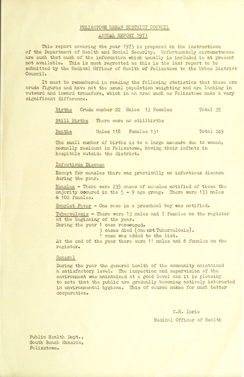 FELIXSTOWE URBAN DISTRICT COUNCIL AIRIUAL REPORT 1973 This report covering the year 1973 is prepared on the instructions of the Department of Health and Social Security# Unfortunately circumstances are such that much of the information which usually is included is at present not available# This is much regretted as this is the last report to be submitted by the Medical Officer of Health of Felixstowe to the Urban District Council# It must be remembered in reading the following statistics that these are crude figures and have not the usual population weighting and are lacking in outv/ard and inv/ard transfers, 'which in an area such as Felixstowe make a very significant difference# Births Crude number 22 Males 13 Females Total 35 Still Births There were no stillbirths Deaths Males 1l8 Females 131 Total 249 The small number of births is to a large measure duo to v/omen, normally resident in Felixstowe, having their infants in hospitals outside the district# Infectious Disease Except for measles there v/as practically no infectious disease during the year. Measles - There were 235 cases of measles notified of these the majority oocured in the 5-9 group. There were 133 ma,les & 102 females. Scarlet Fever - One case in a preschool boy was notified. Tuberculosis - There were 13 males and 7 females on the register at the beginning of the year. During the year 1 case recovered. 3 cases died (one not Tuberculosis)* 1 case was added to the list. At the end of the year there v/ere 11 males and 6 females on the register. General During the year the general health of the community maintained a satisfactory level. The inspection and supervision of the environment was maintained at a good level and it is pleasing to note that the public are gradually becoming actively interested in environmental hygiene. This of course makes for much better cooperation. C.H. Imrie Medical Officer of Health Public Health Dept#, South Beach Mansion, Felixstowe.