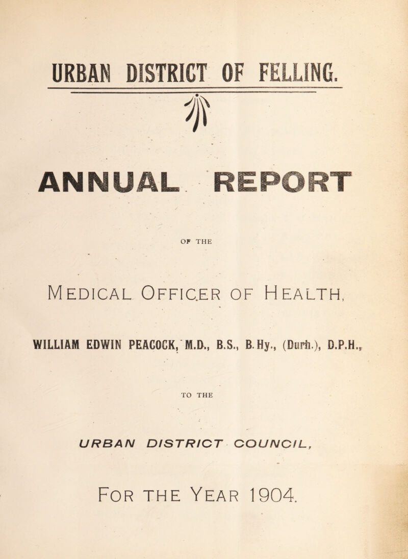 URBAN DISTRICT OF FELLING, f ANNUAL REPORT OF THE Medical Officer of Health, WILLIAM EDWIN PEACOCK, M.D., B.S., B.Hy., (Durii,), D.P.H. TO THE URBAN DISTRICT COUNCIL, For the Year 1904.