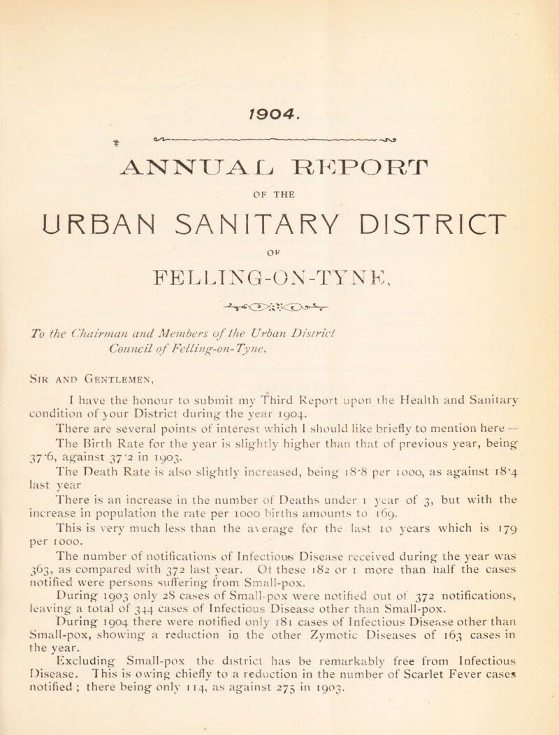 1904. « ■ w -I— - .-W.M ——^ -sJNJ ANNUAL REPORT OF THE URBAN SANITARY DISTRICT OF FELLING-ON -TVNE. - «cLyv; V<r.GL^' • Zb the Chairman and Members of the Urban District Council of Felling-on- Tyne. Sir and Gentlemen, I have the honour to submit my Third Report upon the Health and Sanitary condition of jour District during the year 1904. There are several points of interest which I should like briefly to mention here — The Birth Rate for the year is slightly higher than that of previous year, being 37’6, against 37‘2 in 1903. The Death Rate is also slightly increased, being iS*8 per 1000, as against 18*4 last year There is an increase in the number of Deaths under 1 year of 3, but with the increase in population the rate per 1000 births amounts to 169. This is very much less than the average for the last 10 years which is 179 per 1000. The number of notifications of Infectious Disease received during the year was 363, as compared with 372 last year. Oi these 182 or 1 more than half the cases notified were persons suffering from Small-pox. During 1903 only 28 cases of Small-pox were notified out of 372 notifications, leaving a total of 344 cases of Infectious Disease other than Small-pox. During 1904 there were notified only 181 cases of Infectious Disease other than Small-pox, showing a reduction in the other Zymotic Diseases of 163 cases in the year. Excluding Small-pox the district has be remarkably free from Infectious Di sease. This is owing chiefly to a reduction in the number of Scarlet Fever cases