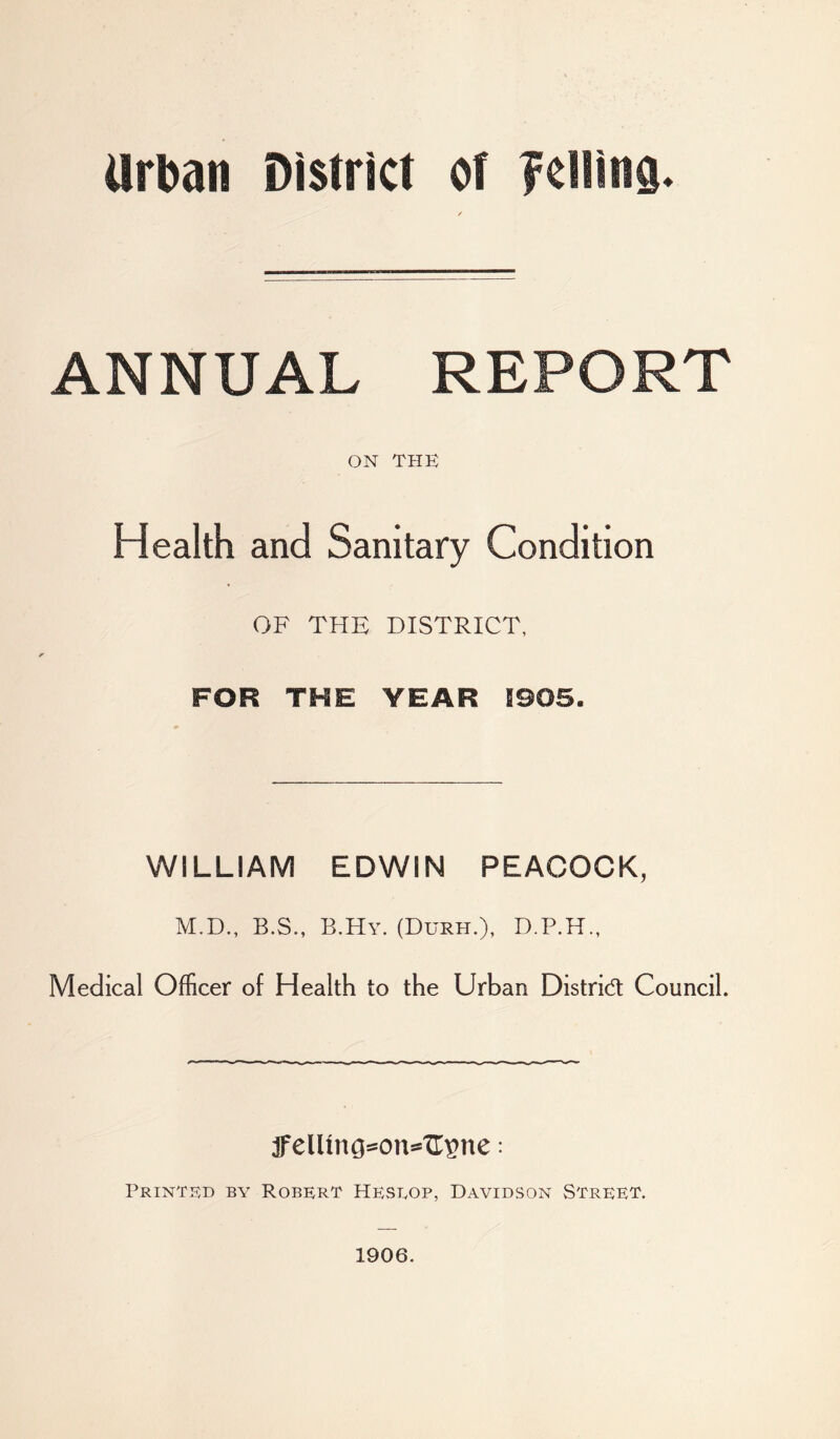 Urban District of felling. ANNUAL REPORT ON THE Health and Sanitary Condition OF THE DISTRICT, FOR THE YEAR !905. WILLIAM EDWIN PEACOCK, M.D., B.S., B.Hy. (Durh.), Medical Officer of Health to the Urban Distrid Council. jFelUng=on^xr^ne: Printed by Robert Heslop, Davidson Street. 1906.