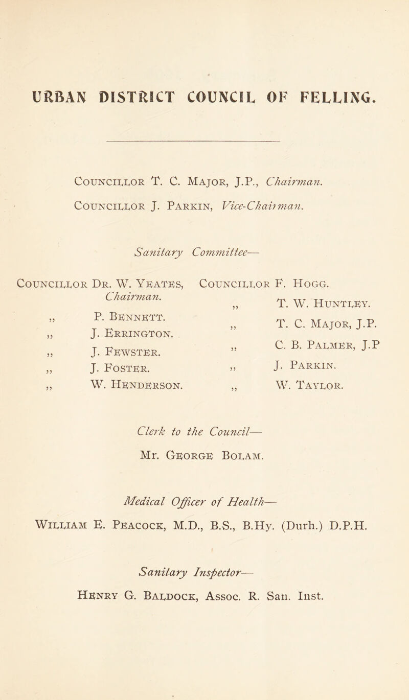 CouNCiivivOR T. C. Major, J.P., Chainnan. CouNCiRROR J. Parkin, Vice-Chahrnaji. Sa7iitary Co7m7iittee— COUNCIRROR Dr. W. Yeatks, Chai7'7na7i. „ P. Bennett. „ J. Krrington. ,, J. Fewster. „ J. Foster. ,, W. Henderson. CouNCiRROR F. Hogg. „ T. W. Huntrey. „ T. C. Major, J.P. ,, C. B. Parmer, J.P ,, J. Parkin. ,, W. Tayror. Clerk to the Cou7ieil— Mr. George Boram. Medieal Officer of Health— WiRRiAM K. Peacock, M.D., B.S., B.Hy. (Durh.) D.P.H. Sanitary Inspector— Henry G. Bardock, Assoc. R. San. Inst.