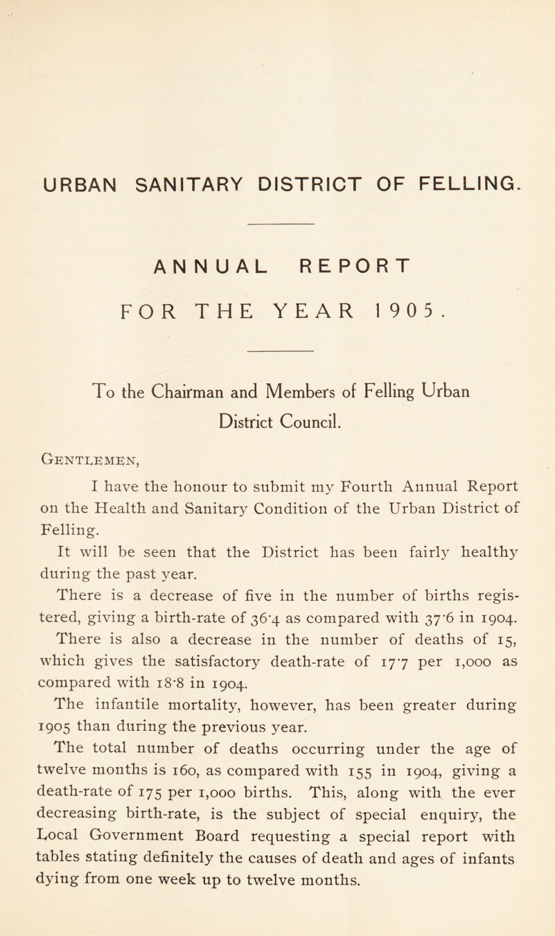 URBAN SANITARY DISTRICT OF FELLING. ANNUAL REPORT FOR THE YEAR 19 0 5. To the Chairman and Members of Felling Urban District Council. Genti^kmkn, I have the honour to submit my Fourth Annual Report on the Health and Sanitary Condition of the Urban District of Felling. It will be seen that the District has been fairly healthy during the past year. There is a decrease of five in the number of births regis- tered, giving a birth-rate of 36’4 as compared with 37*6 in 1904. There is also a decrease in the number of deaths of 15, which gives the satisfactory death-rate of 177 per 1,000 as compared with i8'8 in 1904. The infantile mortality, however, has been greater during 1905 than during the previous year. The total number of deaths occurring under the age of twelve months is 160, as compared with 155 in 1904, giving a death-rate of 175 per 1,000 births. This, along with the ever decreasing birth-rate, is the subject of special enquiry, the Local Government Board requesting a special report with tables stating definitely the causes of death and ages of infants dying from one week up to twelve months.