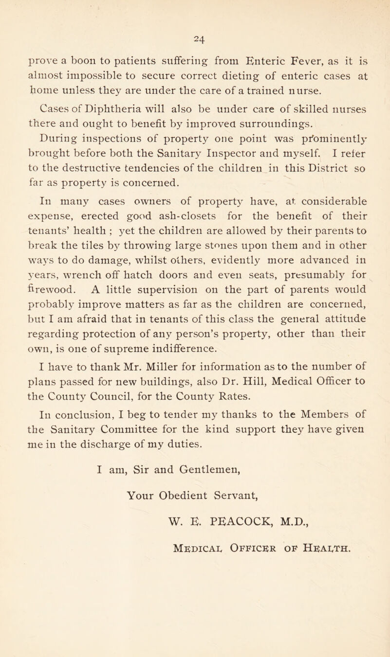 prove a. boon to patients suffering from Enteric Fever, as it is almost impossible to secure correct dieting of enteric cases at home unless they are under the care of a trained nurse. Cases of Diphtheria will also be under care of skilled nurses there and ought to benefit by improved surroundings. During inspections of property one point was pfominently brought before both the Sanitary Inspector and m3^self. I refer to the destructive tendencies of the children in this District so far as property is concerned. In many cases owners of property have, at considerable expense, erected good ash-closets for the benefit of their tenants’ health ; yet the children are allowed by their parents to break the tiles by throwing large stones upon them and in other wa3s to do damage, whilst others, evidently more advanced in years, wrench off hatch doors and even seats, presumably for firewood. A little supervision on the part of parents would probably improve matters as far as the children are concerned, but I am afraid that in tenants of this class the general attitude regarding protection of any person’s property, other than their own, is one of supreme indifference. I have to thank Mr. Miller for information as to the number of plans passed for new buildings, also Dr. Hill, Medical Officer to the County Council, for the County Rates. In conclusion, I beg to tender my thanks to the Members of the Sanitary Committee for the kind support they have given me in the discharge of my duties. I am, Sir and Gentlemen, Your Obedient Servant, W. E. PEACOCK, M.D., Mkdicai. Officer of Heaeth.