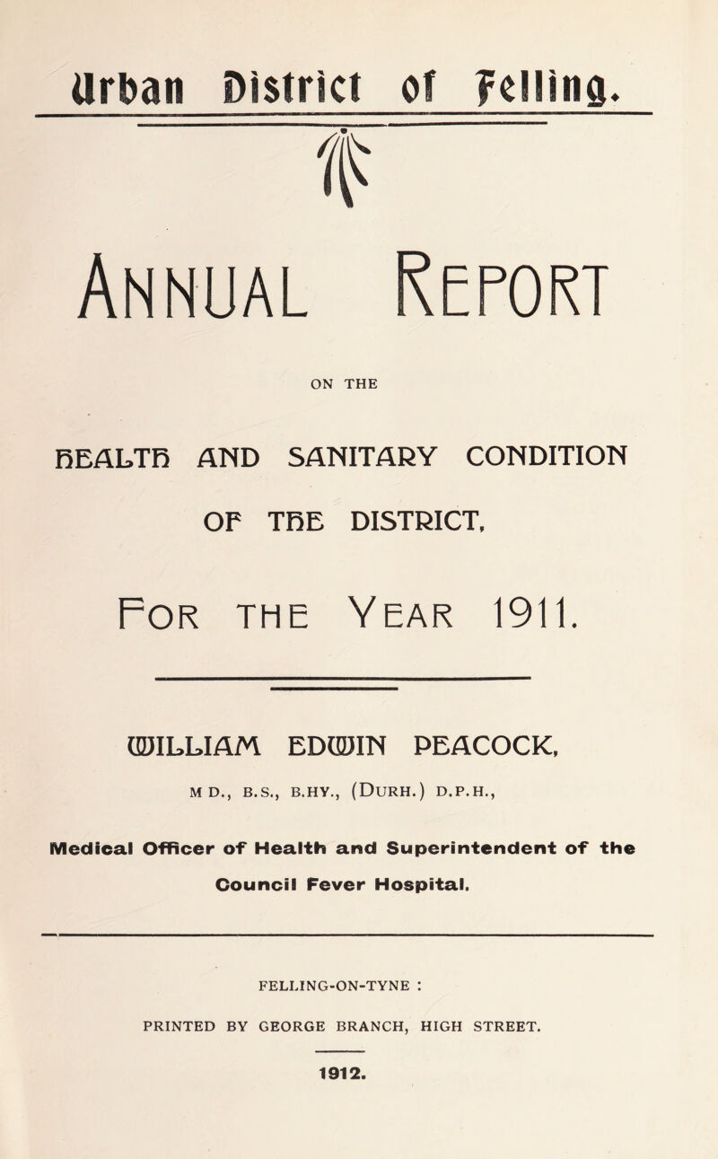 Urban District of Celling. f Annual Report ON THE REALTR AND SANITARY CONDITION OF TRE DISTRICT, For the Year 1911. UDILLIAM EDGDIN PEACOCK, M D., B.S., B.HY., (DuRH.) D.P.H., Medical Officer of* Health and Superintendent of the Council Fever Hospital. FELLING-ON-TYNE : PRINTED BY GEORGE BRANCH, HIGH STREET. 1912.