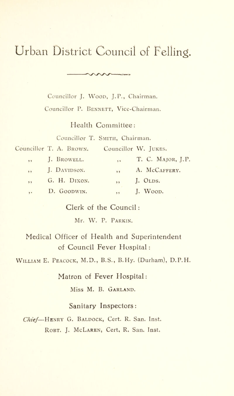 Councillor J. Wood, J.P., Chairman. Councillor P. Dennett, Vice-Chairman. Mealth Committee: Councillor T. Smith, Chairman. Councillor T. A. Brown. Councillor W. Jukes. ,, J. Browell. ,, T. C. Major, J.P. ,, J. Davidson. ,, A. McCaffery. ,, G. H. Dixon. ,, J. Olds. ,. D. Goodwin. ,, J. Wood. Clerk of the Council: Mr. W. P. Parkin. Medical Officer of Health and Superintendent of Council Fever Hospital: William E. Peacock, M.D., B.S., B.H3^ (Durham), D.P.H. Matron of Fever Flospital: Miss M. B. Garland. Sanitary Inspectors: Chief—Henry G. Baldock, Cert. R. San. Inst. Robt, J. McLaren, Cert, R, San. Inst,