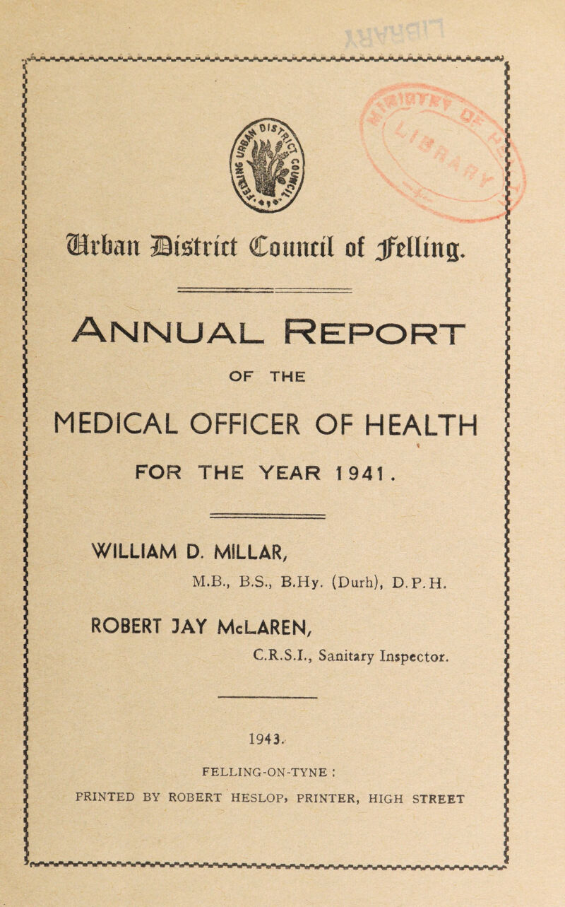Annual Report OF THE MEDICAL OFFICER OF HEALTH FOR THE YEAR 1941. WILLIAM D. MILLAR, M.B., B.S., B.Hy. (Durh), D.P.H. ROBERT 3AY McLAREN, C.R.S.I., Sanitary Inspector. 1943, FELLING-ON-TYNE : PRINTED BY ROBERT HESLOP, PRINTER, HIGH STREET