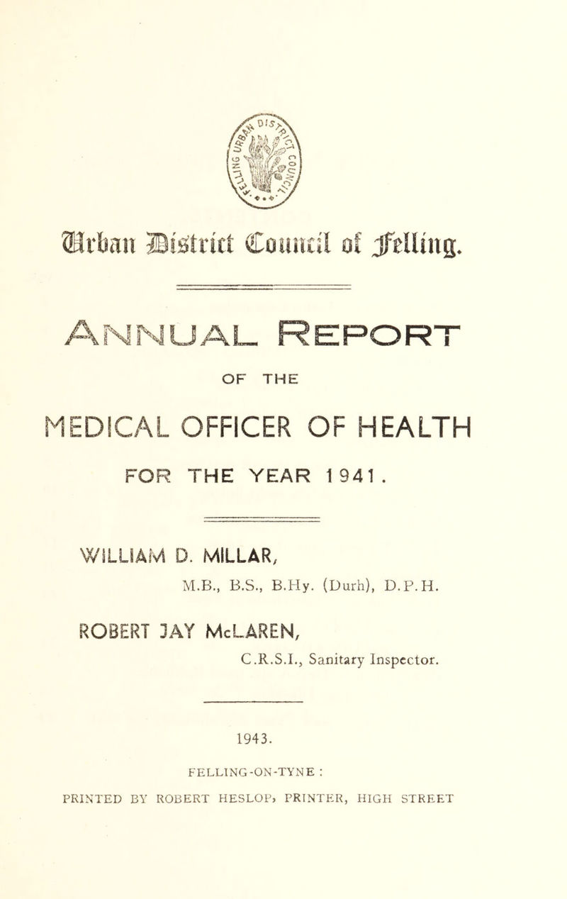 ®rbmc BiOirici Council o( JfeUina. Annual Report OF THE MEDICAL OFFICER OF HEALTH FOR THE YEAR 1941. WILLIAM D. MILLAR, M.B., B.S., B.Hy. (Durh), D.P.H. ROBERT 3AY McLAREN, C.R.S.I., Sanitary Inspector. 1943. FELLING-ON-TYNE :