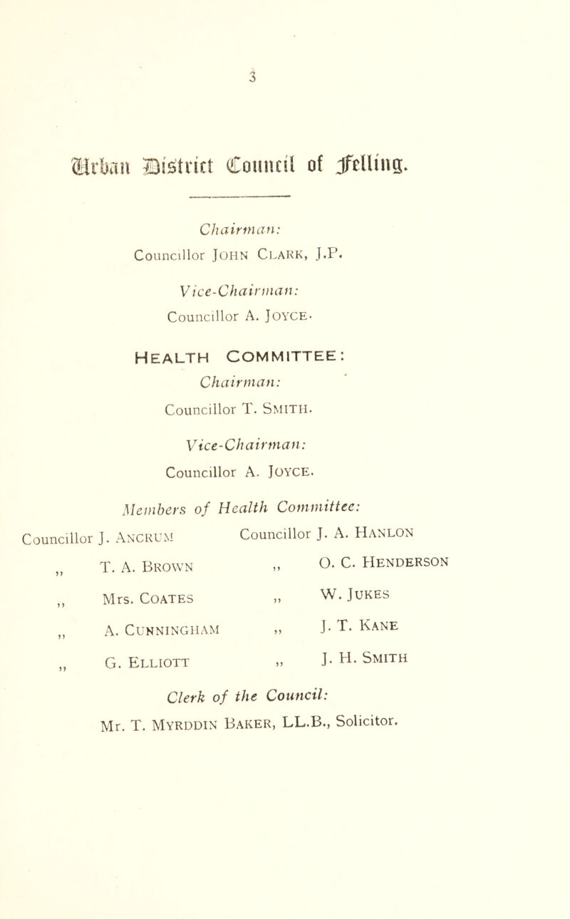 Urban ©(strict Council of JfclUng. Chairman: Councillor JOHN CLARK, J.P. Vice-Chairman: Councillor A. JOYCE- HEALTH COMMITTEE: Chairman: Councillor T. Smith. Vice-Chairman: Councillor A. JOYCE. Members of Health Committee: Councillor J. Ancrum Councillor J. A. Hanlon J > T. A. Brown > J 0. C. Henderson 5 5 Mrs. Coates n W. Jukes *5 A. Cunningham >> J. T. Kane 99 G. Elliott ) j J. H. Smith Clerk of the Council: Mr. T. Myrddin Baker, LL.B., Solicitor.