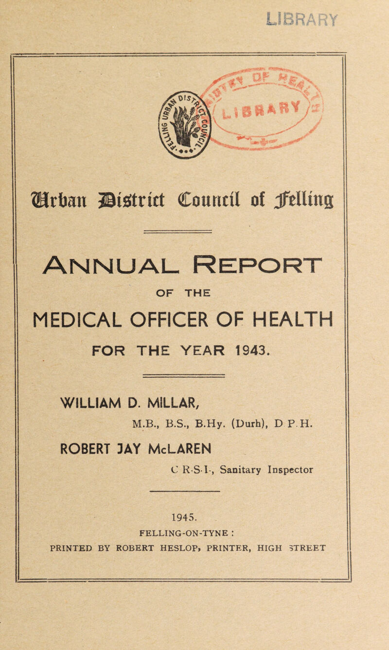 ^rban ©isitrirt Council of Jftllmg Annual Report OF THE MEDICAL OFFICER OF HEALTH FOR THE YEAR 1943. WILLIAM D. MILLAR, M.B., B.S., B.Hy. (Durh), D P H. ROBERT 3AY McLAREN C R S I-, Sanitary Inspector 1945. FELLING-ON-TYNE : PRINTED BY ROBERT HESLOP, PRINTER, HIGH STREET