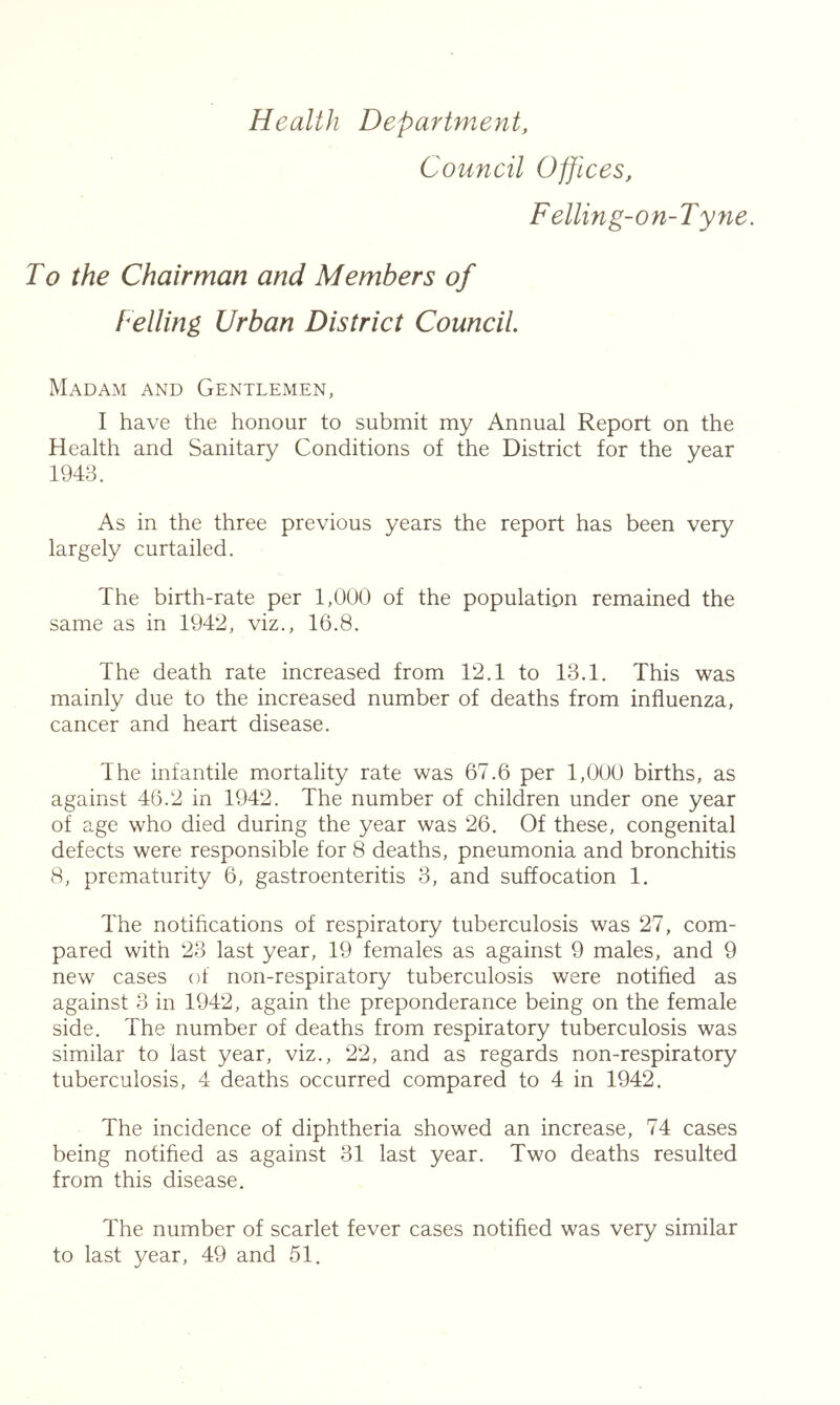 Health Department, Council Offices, Felling-on-Tyne. To the Chairman and Members of Telling Urban District Council. Madam and Gentlemen, I have the honour to submit my Annual Report on the Health and Sanitary Conditions of the District for the year 1943. As in the three previous years the report has been very largely curtailed. The birth-rate per 1,000 of the population remained the same as in 1942, viz., 16.8. The death rate increased from 12.1 to 13.1. This was mainly due to the increased number of deaths from influenza, cancer and heart disease. The infantile mortality rate was 67.6 per 1,000 births, as against 46.2 in 1942. The number of children under one year of age who died during the year was 26. Of these, congenital defects were responsible for 8 deaths, pneumonia and bronchitis 8, prematurity 6, gastroenteritis 3, and suffocation 1. The notiflcations of respiratory tuberculosis was 27, com- pared with 23 last year, 19 females as against 9 males, and 9 new cases of non-respiratory tuberculosis were notified as against 3 in 1942, again the preponderance being on the female side. The number of deaths from respiratory tuberculosis was similar to last year, viz., 22, and as regards non-respiratory tuberculosis, 4 deaths occurred compared to 4 in 1942. The incidence of diphtheria showed an increase, 74 cases being notified as against 31 last year. Two deaths resulted from this disease. The number of scarlet fever cases notified was very similar to last year, 49 and 51.