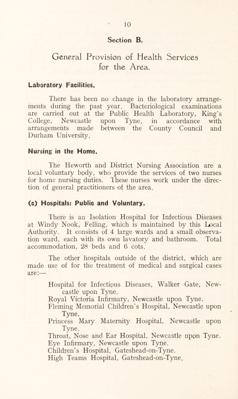 Section B. General Provision of Health Services for the Area. Laboratory Facilities. There has been no change in the laboratory arrange- ments during the past year. Bacteriological examinations are carried out at the Public Health Laboratory, King’s College, Newcastle upon Tyne, in accordance with arrangements made between the County Council and Durham University. Nursing in the Home. The Heworth and District Nursing Association are a local voluntary body, who provide the services of two nurses for home nursing duties. Ihese nurses work under the direc- tion of general practitioners of the area. (c) Hospitals: Public and Voluntary. There is an Isolation Hospital for Infectious Diseases at Windy Nook, Felling, which is maintained by this Ix)cal Authority. It consists of 4 large wards and a small observa- tion ward, each with its own lavatory and bathroom. Total accommodation, 28 beds and 6 cots. The other hospitals outside of the district, which are made use of for the treatment of medical and surgical cases are:— Hospital for Infectious Diseases, Walker Gate, New- castle upon Tyne. Royal Victoria Infirmary, Newcastle upon Tyne. Fleming Memorial Children’s Hospital, Newcastle upon Tyne. Princess Mary Maternity Hospital, Newcastle upon Tyne. Throat, Nose and Ear Hospital, Newcastle upon Tyne. Eye Infirmary, Newcastle upon Tyne. Children’s Hospital, Gateshead-on-Tyne. High Teams Hospital, Gateshead-on-Tyne.