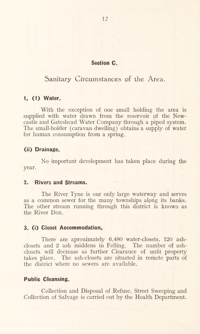 Section C. Sanitary Circumstances of the Area. 1. (1) Water. With the exception of one small holding the area is supplied with water drawn from the reservoir pf the New- castle and Gateshead Water Company through a piped system. The small-holder (caravan dwelling) obtains a supply of water for human consumption from a spring. (ii) Drainage. No important development has taken place during the year. 2. Rivers and Streams. The River Tyne is our only large waterway and serves as a common sewer for the many townships along its banks. The other stream running through this district is known as the River Don. 3. (i) Closet Accommodation. There are aproximately 6,480 water-closets, 120 ash- closets and 2 ash middens in Felling. The number of ash- closets will decrease as further Clearance of unfit property takes place. The ash-closets are situated in remote parts of the district where no sewers are available. Public Cleansing. Collection and Disposal of Refuse, Street Sweeping and Collection of Salvage is carried out by the Health Department.