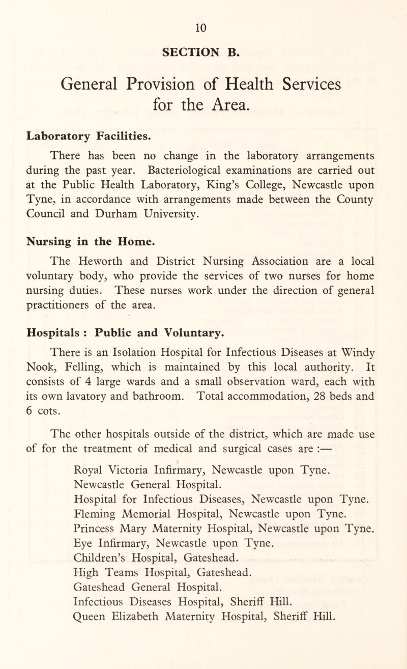 SECTION B. General Provision of Health Services for the Area. Laboratory Facilities. There has been no change in the laboratory arrangements during the past year. Bacteriological examinations are carried out at the Public Plealth Laboratory, King’s College, Newcastle upon Tyne, in accordance with arrangements made between the County Council and Durham University. Nursing in the Home. The Heworth and District Nursing Association are a local voluntary body, who provide the services of two nurses for home nursing duties. These nurses work under the direction of general practitioners of the area. Hospitals : Public and Voluntary. There is an Isolation Hospital for Infectious Diseases at Windy Nook, Felling, which is maintained by this local authority. It consists of 4 large wards and a small observation ward, each with its own lavatory and bathroom. Total accommodation, 28 beds and 6 cots. The other hospitals outside of the district, which are made use of for the treatment of medical and surgical cases are :— Royal Victoria Infirmary, Newcastle upon Tyne. Newcastle General Hospital. Hospital for Infectious Diseases, Newcastle upon Tyne. Fleming Memorial Hospital, Newcastle upon Tyne. Princess Mary Maternity Hospital, Newcastle upon Tyne. Eye Infirmary, Newcastle upon Tyne. Children’s Hospital, Gateshead. High Teams Hospital, Gateshead. Gateshead General Hospital. Infectious Diseases Hospital, Sheriff Hill. Queen Elizabeth Maternity Hospital, Sheriff Hill.