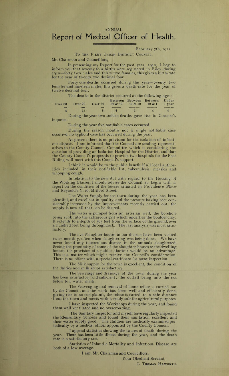 ANNUAL Report of Medical Officer of Health. February 7th, 1911. To THK Filey Ukban District Council. Mr. Chairman and Councillors, In presenting my Report for the past year, 1910, I beg to inform you that seventy four births were registered in Filey during 1910—forty two males and thirty two females, this gives a birth-rate for the year of twenty two decimal four. Forty one deaths occurred during the year—twenty two females and nineteen males, this gives a death-rate for the year of twelve decimal four. The deaths in the district occurred at the following ages : Between Between Between Under Over 80 Over 70 Over 60 00 & 40 40 &I0 10 & 1 1 year 6 13 8 ‘ 4 2 4 4 During the year two sudden deaths gave rise to Coroner’s- inquests. During the year five notifiable cases occurred. During the season months not a single notifiable case occurred, no typhoid case has occurred during the year. At present there is no provision for the isolation of infecti- ous disease. 1 am iriformed that the Council are sending represent- atives to the County Council Committee which is considering the question of providing an Isolation Hospital for the District, and that the County Council’s proposals to provide two hospitals for the East Riding will meet with this Council’s support. I think it would be to the public benefit if all local author- ities included in their notifiable list, tuberculosis, measles and whooping cough. In relation to the new Act with regard to the Housing of the Working Classes, 1 should advise the Council to begin with a report on the condition of the houses situated in Providence Place- and Reynold’s Yard, Mitford Street. The Water .^upply for the town during the year has been, plentiful, and excellent in quality, and the pressure having been con- siderably increased by the improvements recently carried out, the supply is now all that can be desired. The water is pumped from an artesian well, the borehole being sunk into the calcareous grit which underlies the boulder clay. It extends to a depth of 365 feet fiom the surface of the ground, over a hundred feet being through rock. 'I'he last analysis was most satis- factory. * The five Slaughter-houses in our district have been visited twice monthly, often when slaughtering was being done. We have never found any tuberculous disease in the animals slaughtered. Seeing the proximity of some of the slaughter-houses to the dwelling houses, the provision of a public abattoir would be an advantage. This is a matter which might receive the Council’s consideration. There is no officer with a special certificate for meat inspection. The Milk supply for the town is e^xcellent, the condition of the dairies and milk shops satisfactory. The Sewerage and drainage of the town during the year has been satisfactory and sufficient; the outfall being into the sea below low water mark. riie Scavenging and removal of house refuse is carried out by the Council, and the work has been well and efficiently done, giving rise to no complaints, the refuse is carted to a safe distance • from the town and meets with a ready sale for agricultural purposes. 1 have inspected the Workshops during the year, and found them well ventilated and no overcrowding. The Sanitary Inspector and myself have regularly inspected the Elementary Schools and found their sanitation excellent and their water supply good. The children are medically examined per- iodically by a medical officer appointed by the County Council. I append statistics showing the causes of death during the year. There has been little illness during the year, and the death, rate is a satisfactory one. Statistics of Infantile Mortality and Infectious Disease are both of a low average. I am, Mr. Chairman and Councillors, Your Obedient Servant, J. Thomas Haw'orth.