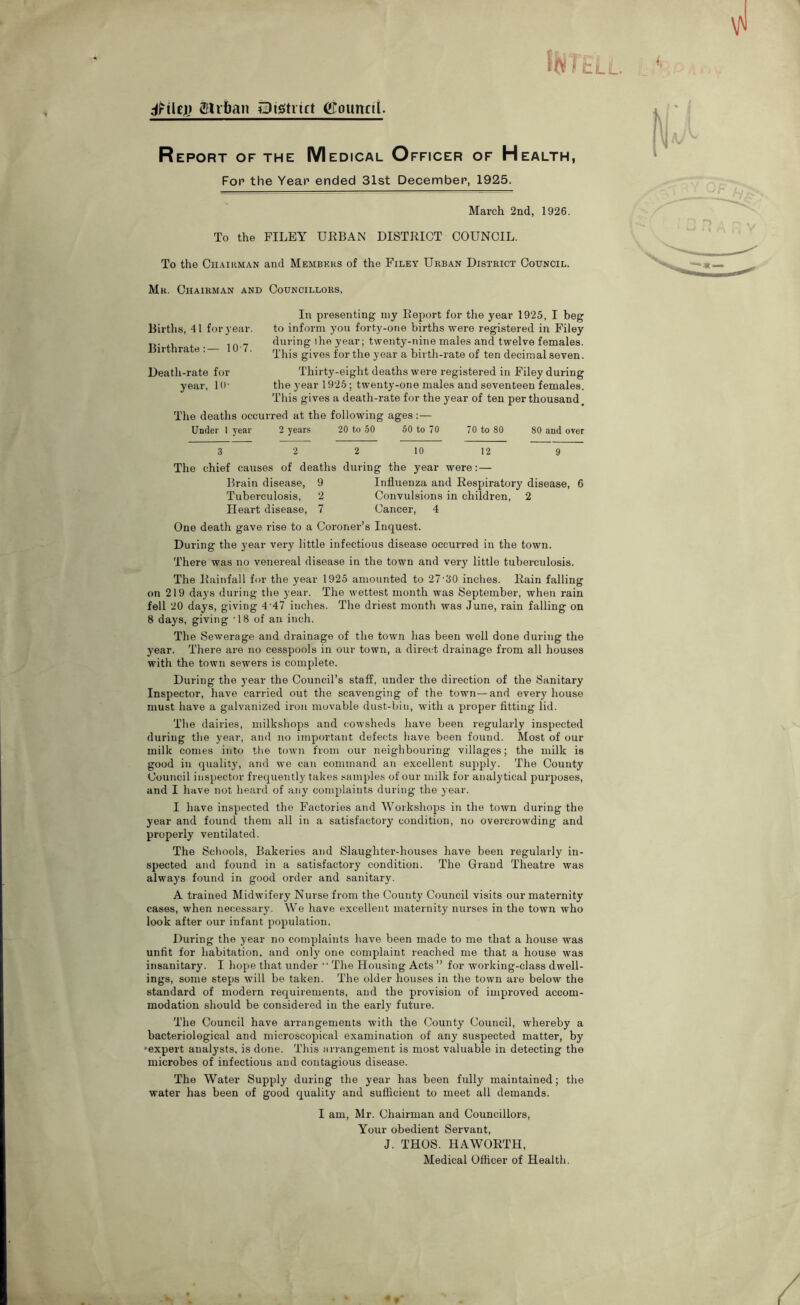 dHlcjj glrban iBigtitct Cgoimctl. JbjTitLL Report of the Medical Officer of Health, For the Year ended 31st December, 1925. March 2nd, 1926. To the FILEY URBAN DISTRICT COUNCIL. To the CiiAiKMAN and Members of the Filey Urban District Council. Mr. Chairman and Councillors, In presenting niy Report for the year 1925, I beg to inform you forty-one births were registered in Filey during ihe year; twenty-nine males and twelve females. This gives for the year a birth-rate of ten decimal seven. Thirty-eight deaths were registered in Filey during the year 1925; twenty-one males and seventeen females. This gives a death-rate for the year of ten per thousand The deaths occurred at the following ages:— Under 1 year 2 years 20 to 50 60 to 70 70 to 80 80 and over 3 2 2 10 12 9 The chief causes of deaths during the year were:— Brain disease, 9 Influenza and Respiratory disease, 6 Tuberculosis, 2 Convulsions in children, 2 Heart disease, 7 Cancer, 4 One death gave rise to a Coroner’s Inquest. During the year very little infectious disease occurred in the town. There was no venereal disease in the town and very little tuberculosis. The Rainfall for the year 1925 amounted to 27'30 inches. Rain falling on 219 days during the year. The wettest month was September, when rain fell 20 days, giving 4 47 inches. The driest mouth was June, rain falling on 8 days, giving 18 of an inch. The Sewerage and drainage of the town has been well done during the year. There are no cesspools in our town, a direct drainage from all houses with the town sewers is complete. During the year the Council’s staff, under the direction of the Sanitary Inspector, have carried out the scavenging of the town—and every house must have a galvanized iron movable dust-bin, with a proper fitting lid. The dairies, milkshops and cowsheds have been regularly inspected during the year, and no important defects have been found. Most of our milk comes into tlie town from our neighbouring villages; the milk is good in quality, and we can command an excellent supply. The County Council inspector frequently takes samples of our milk for analytical purposes, and I have not heard of any complaints during the year. I have inspected the Factories and Workshops in the town during the year and found them all in a satisfactory condition, no overcrowding and properly ventilated. The Schools, Bakeries and Slaughter-houses have been regularly in- spected and found in a satisfactory condition. The Grand Theatre tvas always found in good order and sanitary. A trained Midwifery Nurse from the County Council visits our maternity cases, when necessary. We have excellent maternity nurses in the town who look after our infant population. During the year no complaints have been made to me that a house was unfit for habitation, and only one complaint reached me that a house was insanitary. I hope that under “ The Housing Acts ” for working-class dwell- ings, some steps will be taken. The older houses in the town are below the standard of modern requirements, and the provision of improved accom- modation should be considered in the early future. The Council have arrangements with the County Council, whereby a bacteriological and microscopical examination of any suspected matter, by •expert analysts, is done. This arrangement is most valuable in detecting the microbes of infectious and contagious disease. The Water Supply during the year has been fully maintained; the water has been of good quality and sufficient to meet all demands. I am, Mr. Chairman and Councillors, Your obedient Servant, J. THOS. HAWORTH, Medical Officer of Health. Births, 41 for year. Birthrate:— 10'7. Death-rate for year, !()•