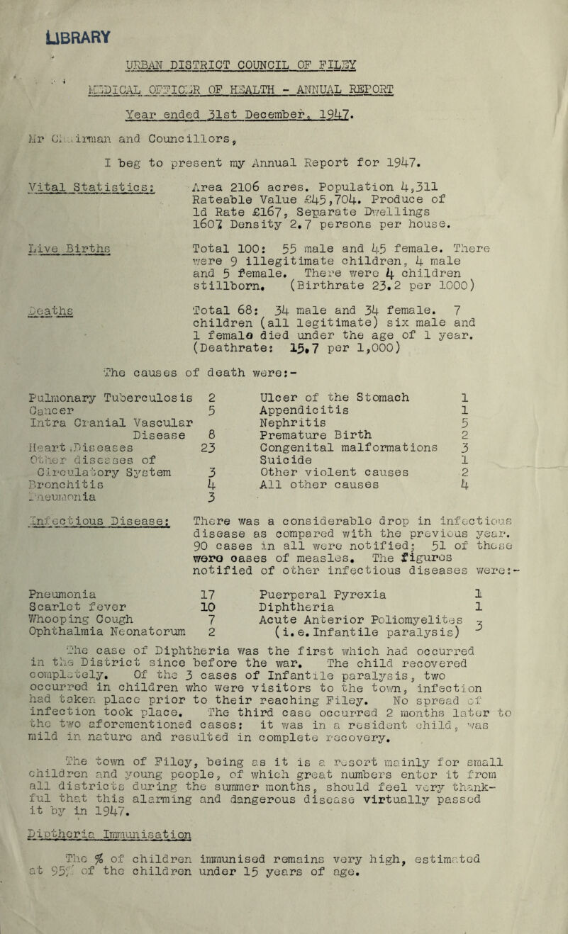 Library URBAN DISTRICT COUNCIL OF FILBY hldical officar of health - annual report Year ended 51st December„ 1947. Mr Cl irraan and Councillors, I beg to present ray Annual Report for 1947. Vital Statistics; Area 2106 acres. Population 4,311 Rateable Value £45,704. Produce of Id Rate £167, Separate Dwellings 1607 Density 2.7 persons per house. Live Births Total 100: 55 male and 45 female. There were 9 illegitimate children, 4 male and 5 female. There were 4 children stillborn. (Birthrate 23.2 per 1000) Deaths Total 68: 34 male and 34 female. 7 children (all legitimate) six male and 1 female died under the age of 1 year. (Deathrate: 15*7 per 1,000) The causes of death were: Pulmonary Tuberculosis 2 Cancer 5 Intra Cranial Vascular Disease 8 Heart.Diseases 23 Other diseases of Circulatory System 3 Bronchitis 4 Pneumonia 3 Ulcer of the Stomach 1 Appendicitis 1 Nephritis 5 Premature Birth 2 Congenital malformations 3 Suicide 1 Other violent causes 2 All other causes 4 Infectious Disease: There was a considerable drop in infectious disease as compared with the previous year. 90 cases in all were notified; 51 of those wore oases of measles. The figures notified of other infectious diseases were: Pneumonia 17 Scarlet fever 10 Whooping Cough 7 Ophthalmia Neonatorum 2 Puerperal Pyrexia 1 Diphtheria 1 Acute Anterior Poliomyelites * (i.e.Infantile paralysis) The case of Diphtheria was the first which had occurred in the District since before the war. The child recovered completely. Of the 3 cases of Infantile paraljrsis, two occurred in children who were visitors to the town, infection had taken place prior to their reaching Piley. No spread of infection took place. The third case occurred 2 months later to the two aforementioned cases: it was in a resident child, was mild in nature and resulted in complete recovery. The town of Filey, being as it is a resort mainly for small children and young people, of which great numbers enter it from all districts during the summer months, should feel very thank- ful that this alarming and dangerous disease virtually passed it by in 1947. D i c t h 0 r i a Iranian i s a t i on The % of children immunised remains very high, estimated at 95; of the children under 15 years of age.