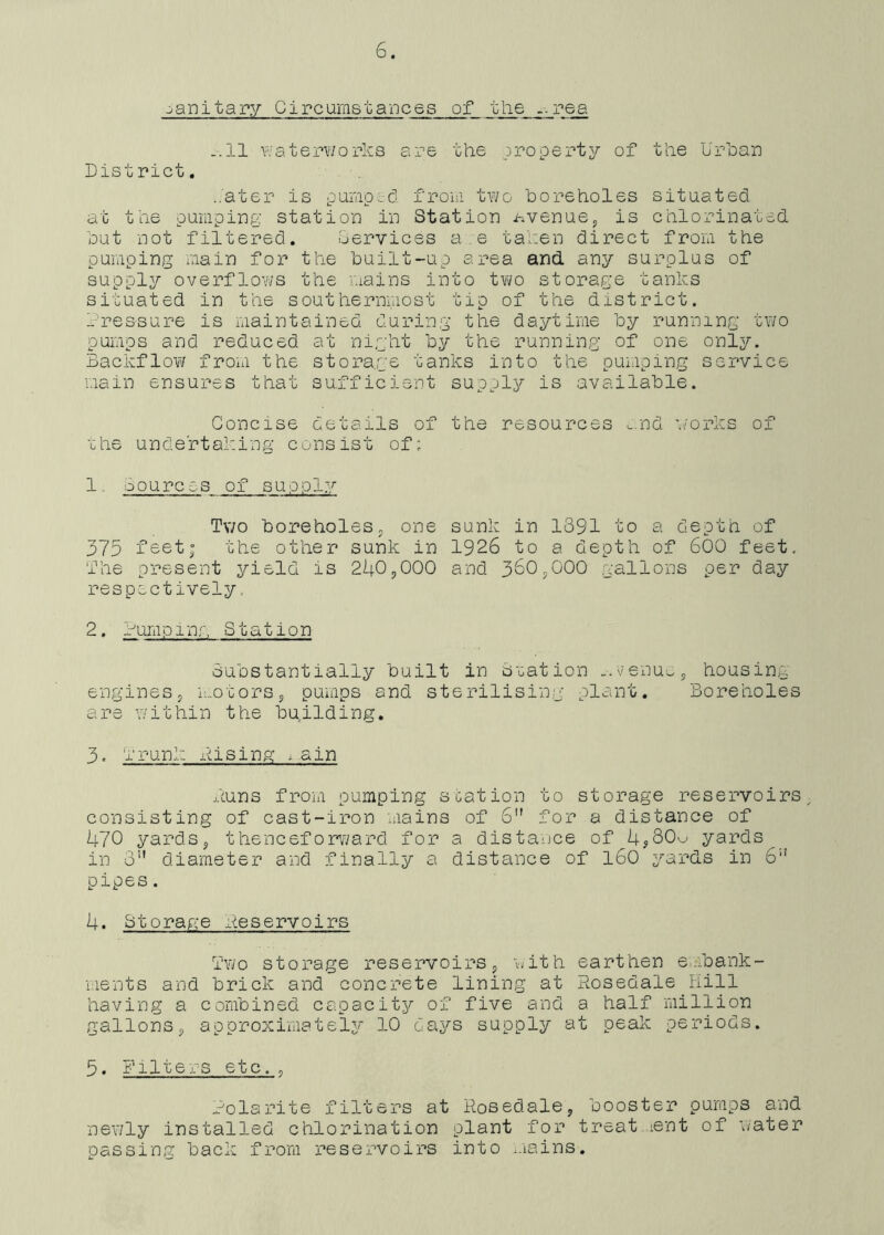 sanitary Circumstances of the res. .-.11 waterworks are the .property of the Urban District. hater is pumped, from two boreholes situated at the pumping station in Station hvenue, is chlorinated but not filtered. Services a.e taken direct from the pumping main for the built-up area and any surplus of supply overflows the mains into two storage tanks situated in the southernmost tip of the district. Tressure is maintained during the daytime by running two pumps and reduced at night by the running of one only. Backflow from the storage tanks into the pumping service main ensures that sufficient supply is available. Concise details of the resources and works of the undertaking consist of; 1 oources of supply Two boreholes, one 375 feet; the other sunk in The present yield is 240,000 respectively. sunk in 1391 to a depth of 1926 to a depth of 600 feet and 360,000 gallons per day 2. rump 1 nr, Station Substantially built in Station -venue, housing- engines, motors, pumps and sterilising plant. Boreholes are within the building. 3. Trunk rising i.ain duns from pumping station to storage reservoirs, consisting of cast-iron mains of 6 for a distance of 470 yards, thenceforward for a distance of 4,80w yards in 3U diameter and finally a distance of 160 yards in 6” pipes. 4. Storage Reservoirs Two storage reservoirs, with earthen embank- ments and brick and concrete lining at Rosedale Hill having a combined capacity of five and a half million gallons, approximately 10 days supply at peak periods. 5. Filters etc, o ?olarite filters at Rosedale, booster pumps and newly installed chlorination plant for treatment of water passing back from reservoirs into mains.