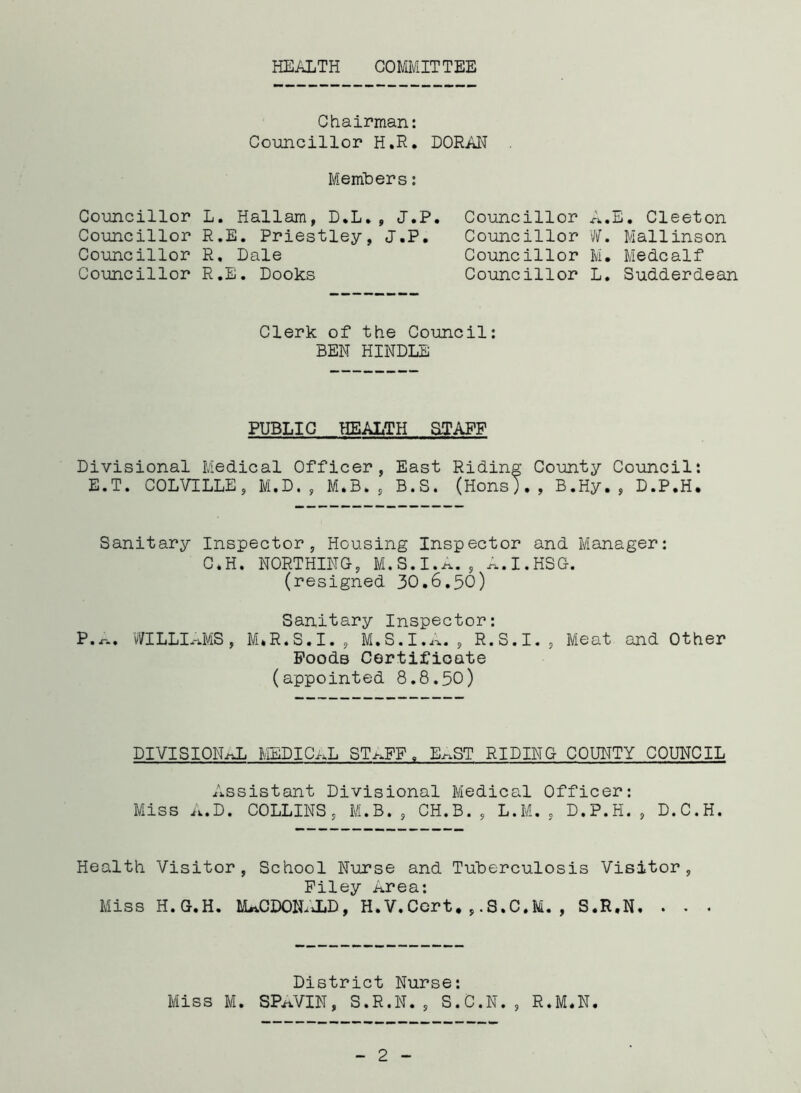 HEALTH COMMITTEE Chairman: Councillor H.R. DORAN Members: Councillor L. Hallam, D.L.9 J.P. Councillor R.E. Priestley, J.P. Councillor R, Dale Councillor R.E. Dooks Councillor Councillor Councillor Councillor E. Cleeton W. Mallinson M. Medcalf L. Sudderdean Clerk of the Council: BEN HINDLE PUBLIC HEALTH STAFF Divisional Medical Officer, East Riding County Council: E.T. COLVILLE, M.D. , M.B. , B.S. (Hons)., B.Hy. , D.P.H. Sanitary Inspector, Housing Inspector and Manager: C*H. NORTHING, M.S.I.A., A.I.HSG. (resigned 30.6.50) Sanitary Inspector: P.-r-. WILLIAMS, M*R.S.I., M.S.I.A., R.S.I., Meat and Other PoodB Certificate (appointed 8.8.50) DIVISIONAL MEDICAL ST^FF9 E^ST RIDING COUNTY COUNCIL Assistant Divisional Medical Officer: Miss A.D. COLLINS, M.B. , CH.B. , L.M. , D.P.H. , D.C.H. Health Visitor, School Nurse and Tuberculosis Visitor, Filey Area: Miss H.G.H. MACDONALD, H.V.Cort.,.S.C.M., S.R.N. . . . District Nurse: Miss M. SPAVIN, S.R.N. , S.C.N. , R.M.N.