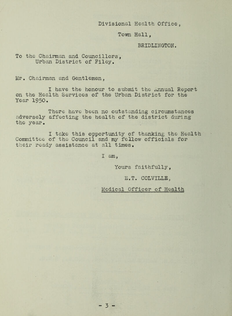 Divisional Health Office , Town Hall, BRIDLINGTON. To the Chairman and Councillors, Urban District of Filey. Mr. Chairman and Gentlemen, I have the honour to submit the .annual Report on the Health Services of the Urban District for the Year 1950. There have been no outstanding circumstances adversely affecting the health of the district during the year. I take this opportunity of thanking the Health Committee of the Council and my fellow officials for their ready assistance at all times, I am, Yours faithfully, E.T. COLVILLE, Medical Officer of Health