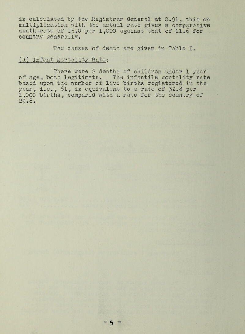 is calculated by the Registrar General at 0.91, this on multiplication with the actual rate gives a comparative death-rate of 15.0 per 1,000 against that of 11.6 for country generally. The causes of death are given in Table I. (d) Infant Mortality Rate; There were 2 deaths of children under 1 year of age, both legitimate. The infantile mortality rate based upon the number of live births registered in the year, i.e. , 6l, is equivalent to a rate of 32.8 per 1,000 births, compared with a rate for the country of 29.8.