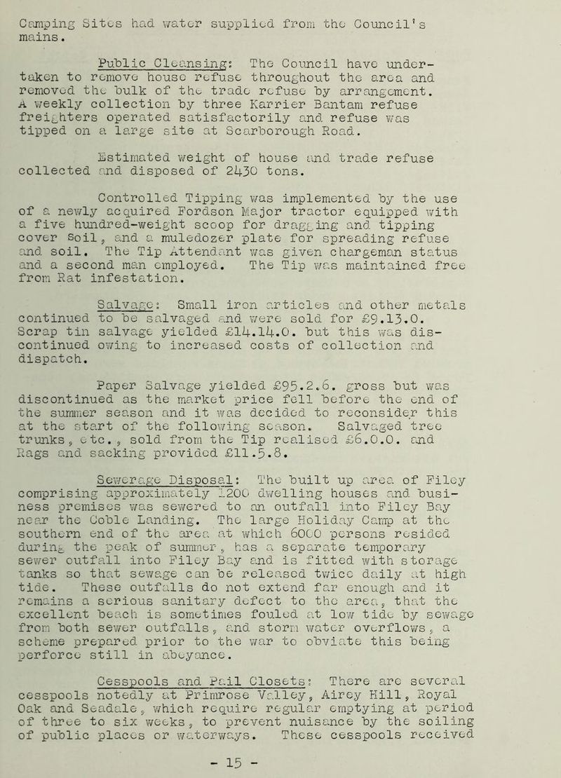 Camping Sites had. water supplied, from the Council's mains. Public Cleansing; The Council have under- taken to remove house refuse throughout the area and removed the bulk of the trade refuse by arrangement. a weekly collection by three Karrier Bantam refuse freighters operated satisfactorily and refuse was tipped on a large site at Scarborough Road. Estimated weight of house and trade refuse collected and disposed of 2430 tons. Controlled Tipping was implemented by the use of a newly acquired Fordson Major tractor equipped with a five hundred-v/eight scoop for dragging and tipping cover Soil, and a muledozer plate for spreading refuse and soil. The Tip Attendant was given chargeman status and a second mem employed. The Tip was maintained free from Rat infestation. Salvage; Small iron articles and other metals continued to be salvaged end were sold for £9.13.0. Scrap tin salvage yielded £14.14.0. but this was dis- continued owing to increased costs of collection and dispatch. Paper Salvage yielded £95.2.6. gross but was discontinued as the market price fell before the end of the summer season and it was decided to reconsider this at the start of the following season. Salvaged tree trunks, etc. , sold from the Tip realised £6.0.0. and Rags and sacking provided £11.5.8. Sewerage Disposal; The built up area of Filey comprising approximately 1200 dwelling houses and busi- ness premises v/as sewered to an outfall into Filey Bay near the Coble Landing. The large Holiday Camp at the southern end of the area at which 6000 persons resided during the peak of summer * has a separate temporary sewer outfall into Filey Bay and is fitted with storage tanks so that sewage can be released twice daily at high tide. These outfalls do not extend far enough and it remains a serious sanitary defect to the area, that the excellent beach is sometimes fouled at low tide by sewage from both sewer outfalls, and storm water overflows, a scheme prepared prior to the war to obviate this being perforce still in abeyance. Cesspools and Pail Closets; There are several cesspools notedly at Primrose Valley, Airey Hill, Royal Oak and Seadale , which require regular emptying at period of three to six weeks, to prevent nuisance by the soiling of public places or waterways. These cesspools received - 15 -